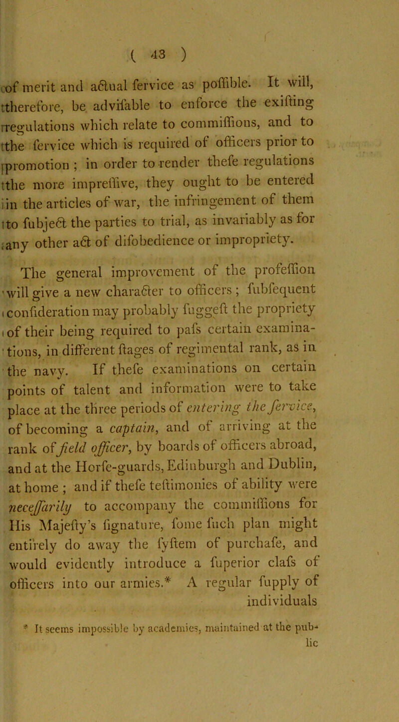 of merit and a6lual fervice as poflible. It will, [therefore, be adviiable to enforce the exiffing rregulations which relate to commiffious, and to tthe fervice which is required of officeis piioi to (promotion ; in order to render thefe regulations tthe more impreffive, they ought to be enteied iin the articles of war, the infringement of them ito fubjeft the parties to trial, as invariably as for ,any other a& of difobedience or impropriety. The general improvement of the profeffion •will give a new character to officers ; fubfequent i confideration may probably fuggeft the propriety i of their being required to pafs certain examina- tions, in different ftages of regimental rank, as in the navy. If thefe examinations on certain points of talent and information were to take place at the three periods of entering the fervice., of becoming a captain, and of arriving at the rank offield officer, by boards of officers abroad, and at the Horfe-guards, Edinburgh and Dublin, at home ; and if thefe teftimonies of ability were neceffiarilij to accompany the commiffious for His Majefty’s fignature, fome Inch plan might entirely do away the fyftem of purchafe, and would evidently introduce a fuperior clafs of officers into our armies.'* A regular fupply of individuals * It seems impossible by academies, maintained at the pub- lic