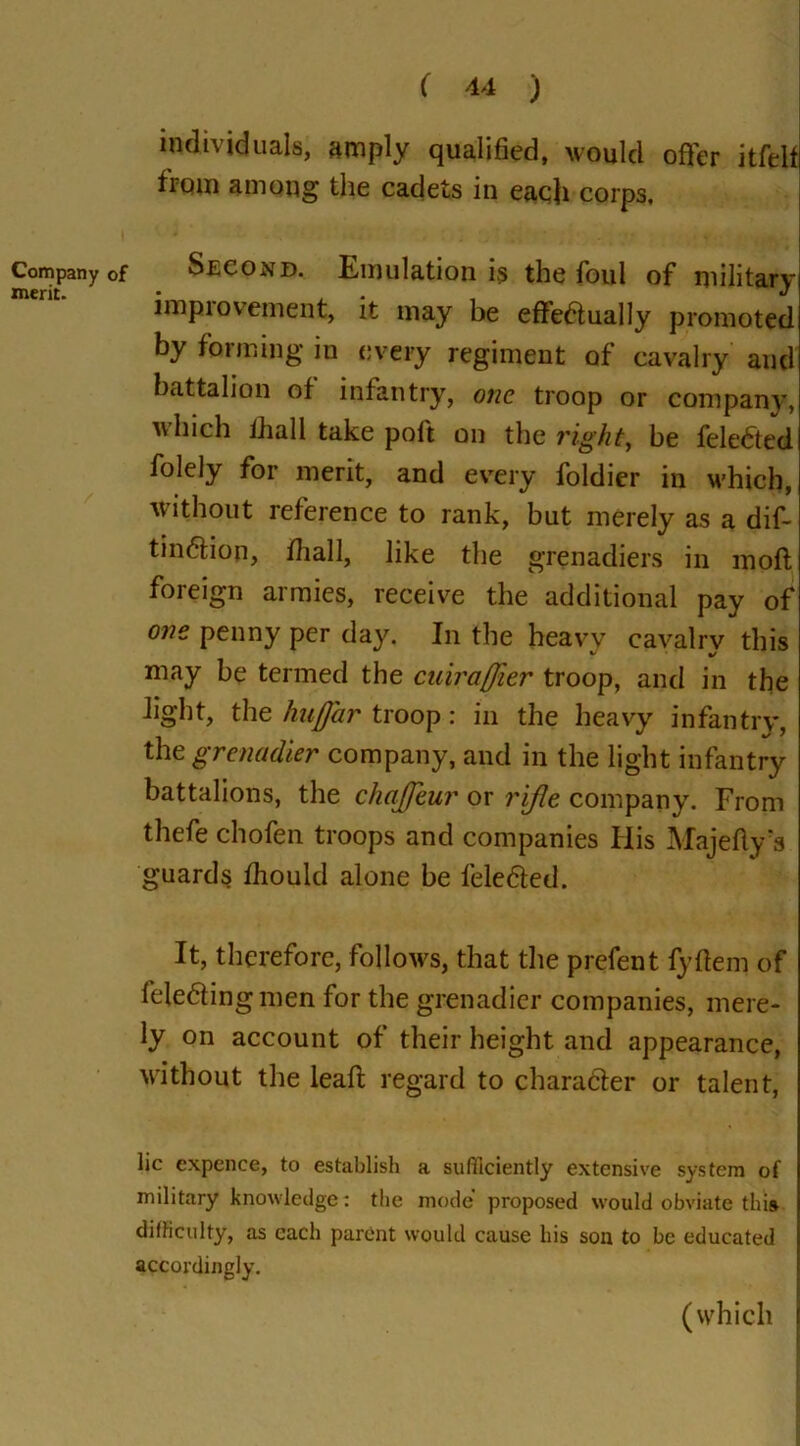 Company of merit. ( 44 ) individuals, amply qualified, would offer itfelt from among the cadets in each corps. Second. Emulation is the foul of military improvement, it may be effectually promoted by forming in every regiment of cavalry and battalion of infantry, one troop or company, which fhall take poft on the right, be fele&ed folely for merit, and every foldier in which, without reference to rank, but merely as a dif- tinCtion, fhall, like the grenadiers in moft foreign armies, receive the additional pay of one penny per day. In the heavy cavalry this may be termed the cuiraffier troop, and in the light, the hnfj'ar troop: in the heavy infantry, the grenadier company, and in the light infantry battalions, the chaffeur or rifle company. From thefe chofen troops and companies His Majefiy's guards fhould alone be feleCled. It, therefore, follows, that the prefent fyfiem of feleCfingmen for the grenadier companies, mere- ly on account of their height and appearance, without the leaf! regard to character or talent, lie expence, to establish a sufficiently extensive system of military knowledge: the mode proposed would obviate this- difficulty, as each parent would cause his son to be educated accordingly. (which