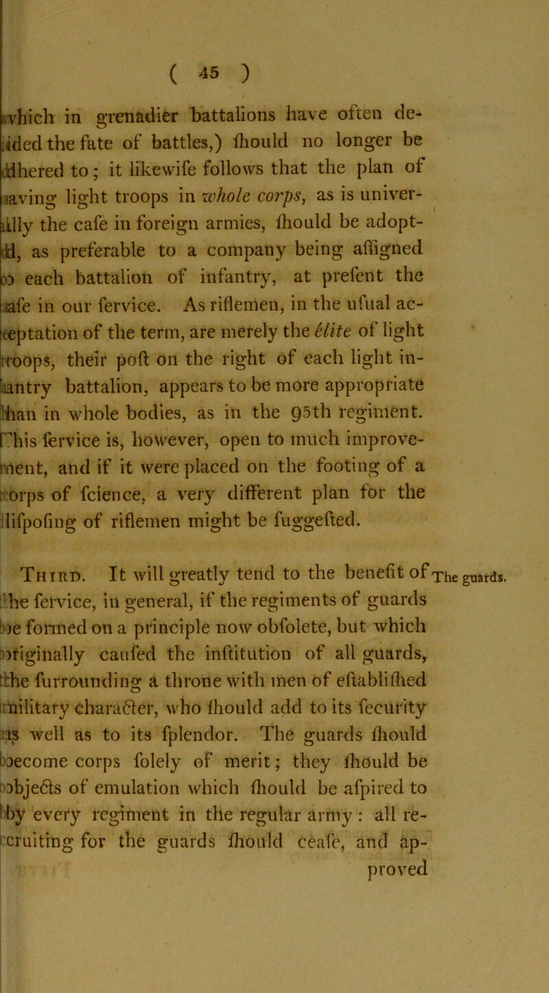 which in grenadier battalions have often de- eded the fate of battles,) fliould no longer be tid he red to; it likewife follows that the plan of aaving light troops in whole corps, as is univer- illly the cafe in foreign armies, Ihould be adopt- ed, as preferable to a company being affigned m each battalion of infantry, at prefent the jafe in our fervice. As riflemen, in the ufual ac- ceptation of the term, are merely the Hite of light rroops, their poll on the right of each light in- faantry battalion, appears to be more appropriate ilhan in whole bodies, as in the 95th regiment. Phis fervice is, however, open to much improve- ment, and if it were placed on the footing of a [corps of fcience, a very different plan for the llifpofing of riflemen might be fuggefted. Third. It will greatly tend to the benefit of The guards, he fervice, in general, if the regiments of guards he formed on a principle now obfolete, but which originally caufed the inftitution of all guards, tbhe furrounding a throne with men of eftablifhed military Character, who Ihould add to its fecurity is well as to its fplendor. The guards Ihould become corps folely of merit; they fliould be objedls of emulation which fliould be afpired to by every regiment in the regular army : all re- cruiting for the guards fliould ceafe, and ap- proved