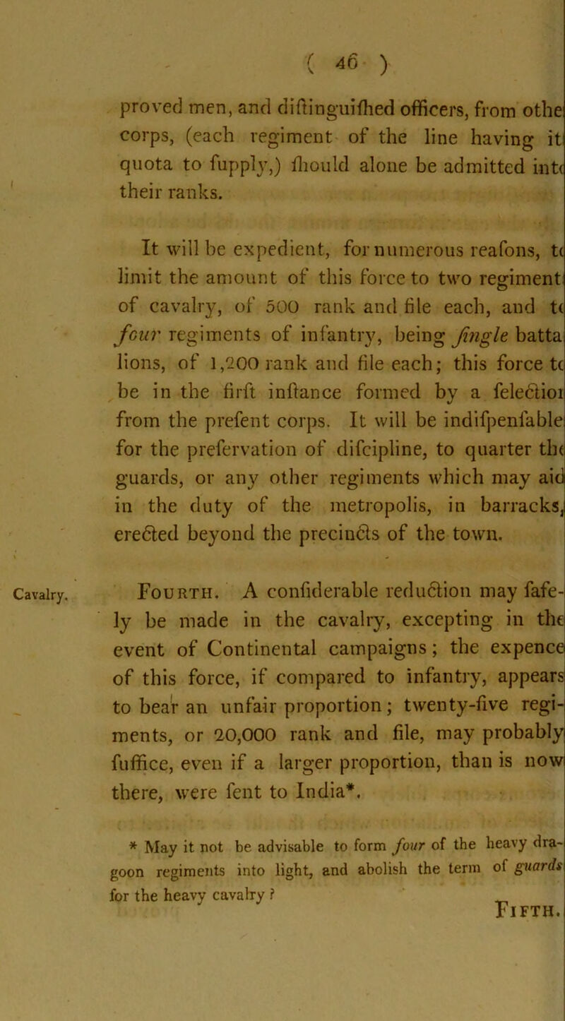 Cavalry. proved men, and diftinguifhed officers, from othe; corps, (each regiment of the line having it quota to fupply,) ffiould alone be admitted intc their ranks. It will be expedient, for numerous reafons, t( limit the amount of this force to two regiment of cavalry, of 500 rank and file each, and tc four regiments of infantry, being Jingle batta lions, of 1,200 rank and file each; this force tc be in the firft infiance formed by a felectioi from the prefect corps. It will be indifpenfable for the prefervation of difcipline, to quarter the guards, or any other regiments which may aid in the duty of the metropolis, in barracks, eredlecl beyond the precindls of the town. Fourth. A confiderable redudlion may fafe- ly be made in the cavalry, excepting in the event of Continental campaigns; the expence of this force, if compared to infantry, appears to bear an unfair proportion; twenty-five regi- ments, or 20,000 rank and file, may probably fuffice, even if a larger proportion, than is now there, were fent to India*. * May it not be advisable to form four of the heavy dra- goon regiments into light, and abolish the term of guards for the heavy cavalry ? Fifth.