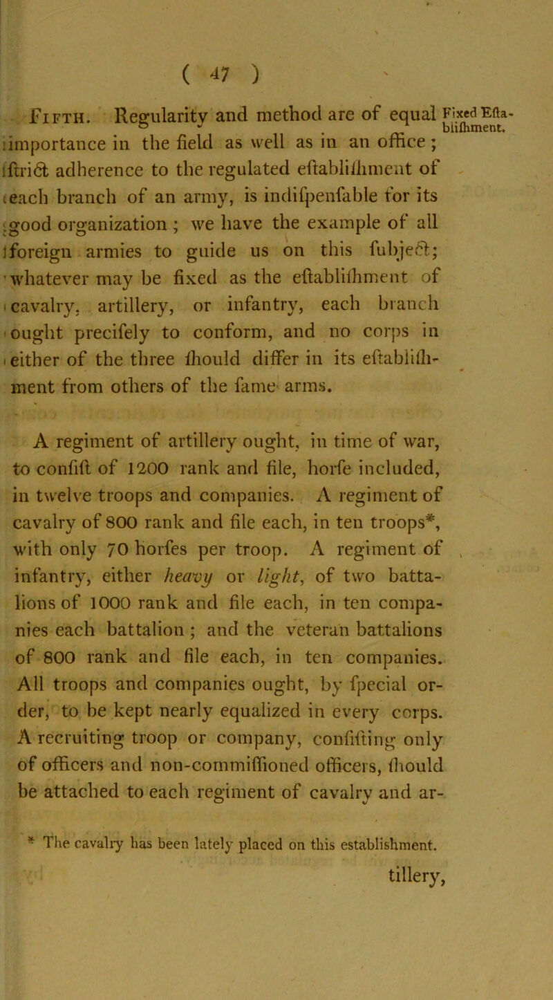 ( 4? ) Fifth. Regularity and method are of equal FixedEfta- & 1 biiihment. importance in the field as well as in an office ; lftrid adherence to the regulated eftablifliment of teach branch of an army, is indifpenfable for its good organization ; we have the example of all ] foreign armies to guide us on this fubje£t; whatever may be fixed as the eftabliihment of • cavalry, artillery, or infantry, each branch ought precifely to conform, and no corps in • either of the three ihould differ in its eftablilh- ment from others of the fame- arms. A regiment of artillery ought, in time of war, to confifl of 1200 rank and file, horfe included, in twelve troops and companies. A regiment of cavalry of 800 rank and file each, in ten troops*, with only 70 horfes per troop. A regiment of infantry, either heavy or light, of two batta- lions of 1000 rank and file each, in ten compa- nies each battalion ; and the veteran battalions of 800 rank and file each, in ten companies. All troops and companies ought, by fpecial or- der, to be kept nearly equalized in every corps. A recruiting troop or company, confiding only of officers and non-commiffioned officers, fhould be attached to each regiment of cavalry and ar- * The cavalry has been lately placed on this establishment. tiHery,