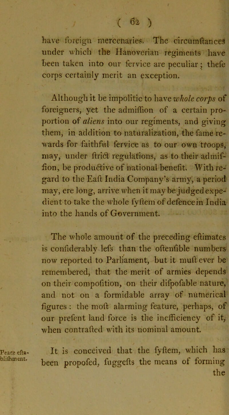 Peace efta- blifhment. . / ( ) have foreign mercenaries. The circumftances under which the Hanoverian regiments have been taken into our fervice are peculiar; thefe corps certainly merit an exception. Although it be impolitic to have whole corps of foreigners, yet the admiffion of a certain pro- portion of aliens into our regiments, and giving them, in addition to naturalization, the fame re- wards for faithful fervice as to our own tfoops, may, under ftriCl regulations, as to their admif- fion, be productive of national benefit. With re- gard to the Eaft India Company’s army, a period may, ere long, arrive when it may be judged expe- dient to take the whole fyftem of defencein India into the hands of Government. The whole amount of the preceding eftimates is confiderably lefs than the oftenfible numbers # now reported to Parliament, but it muft ever be remembered, that the merit of armies depends on their compofition, on their difpofable nature, and not on a formidable array of numerical figures : the moft alarming feature, perhaps, of our prefent land force is the inefficiency of it, when contrafted with its nominal amount. It is conceived that the fyftem, which has been propofed, fuggefts the means of forming the