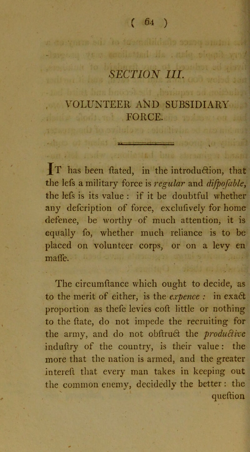 I . < - ' ■ ‘ * 1  J SECTION III. VOLUNTEER AND SUBSIDIARY FORCE. Jt has been ftated, in the introdu&ion, that the lefs a military force is regular and difpofable, the lefs is its value : if it be doubtful whether any defcription of force, exclufively for home defence, be worthy of much attention, it is equally fo, whether much reliance is to be placed on volunteer corps, or on a levy en mafle. . T. * ' | The circumftance which ought to decide, as to the merit of either, is the expence : in exa6t proportion as thefe levies coft little or nothing to the ftate, do not impede the recruiting for the army, and do not obftru6t the produBive induftry of the country, is their value: the more that the nation is armed, and the greater intereft that every man takes in keeping out the common enemy, decidedly the better: the queftion