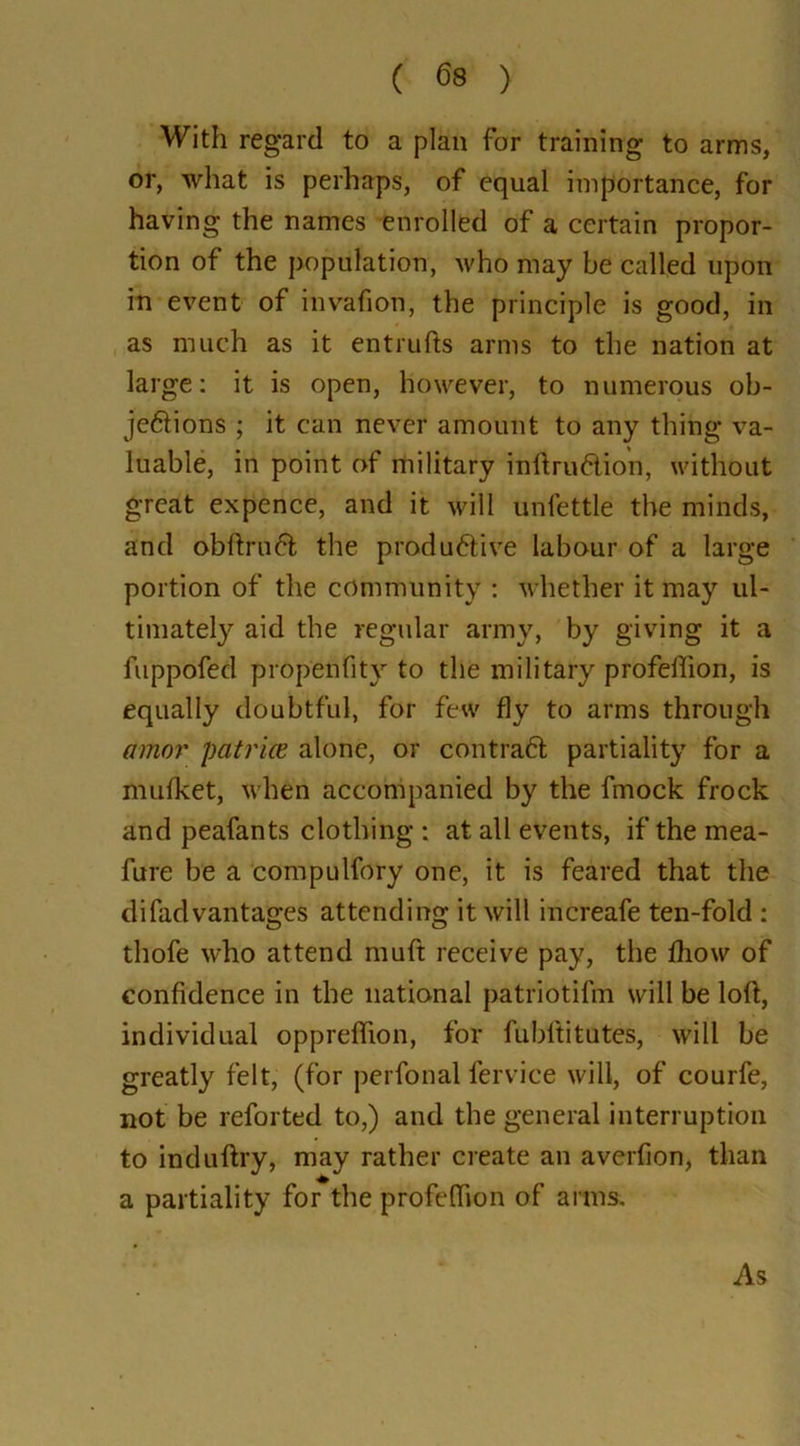 ( 63 ) With regard to a plan for training to arms, or, what is perhaps, of equal importance, for having the names enrolled of a certain propor- tion of the population, who may be called upon in event of invafion, the principle is good, in as much as it entrufts arms to the nation at large: it is open, however, to numerous ob- je&ions ; it can never amount to any thing va- luable, in point of military inftru&ion, without great expence, and it will unfettle the minds, and obftruft the produ6tive labour of a large portion of the community : whether it may ul- timately aid the regular army, by giving it a fuppofed propenfity to the military profeflion, is equally doubtful, for few fly to arms through amor patriae alone, or contraft partiality for a mufket, when accompanied by the fmock frock and peafants clothing : at all events, if the mea- fure be a compulfory one, it is feared that the difad vantages attending it will increafe ten-fold : tliofe who attend muft receive pay, the Ihow of confidence in the national patriotifm will be loft, individual opprelfion, for fubftitutes, will be greatly felt, (for perfonal fervice will, of courfe, not be reforted to,) and the general interruption to induftry, may rather create an averfion, than a partiality for the profeflion of arms. As