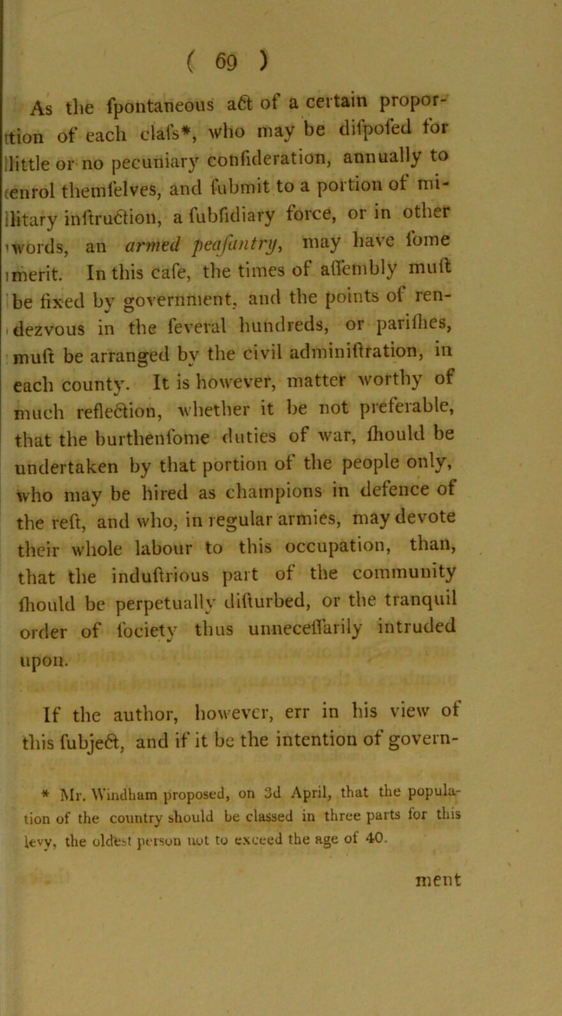 As the fpontaneous aft ot a certain propor- tion of each clafs*, who may be difpofed for llittle or no pecuniary cotifideration, annually to cenrol themfelves, and lubmit to a portion of mi* ilitary inftruftion, a fubfidiary force, or in other ’words, an armed pea/untry, may have l’ome imerit. In this cafe, the times of affembly mull be fixed by government, and the points of ren- dezvous in the feveral hundreds, or pariflies, muft be arranged by the civil admin iff ration, in each county. It is however, matter worthy of much reflection, whether it be not piefeiable, that the burtlienfome duties of war, fhould be undertaken by that portion of the people only, who may be hired as champions in defence of the reft, and who, in regular armies, may devote their whole labour to this occupation, than, that the induftrious part of the community fhould be perpetually difturbed, or the tranquil order of l'ociety thus unneceffarily intruded upon. If the author, however, err in his view of this fubjeft, and if it be the intention of govern- * Mr. Windham proposed, on 3d April, that the popula- tion of the country should be classed in three parts for this levy, the oldest person not to exceed the age ot 40. ment