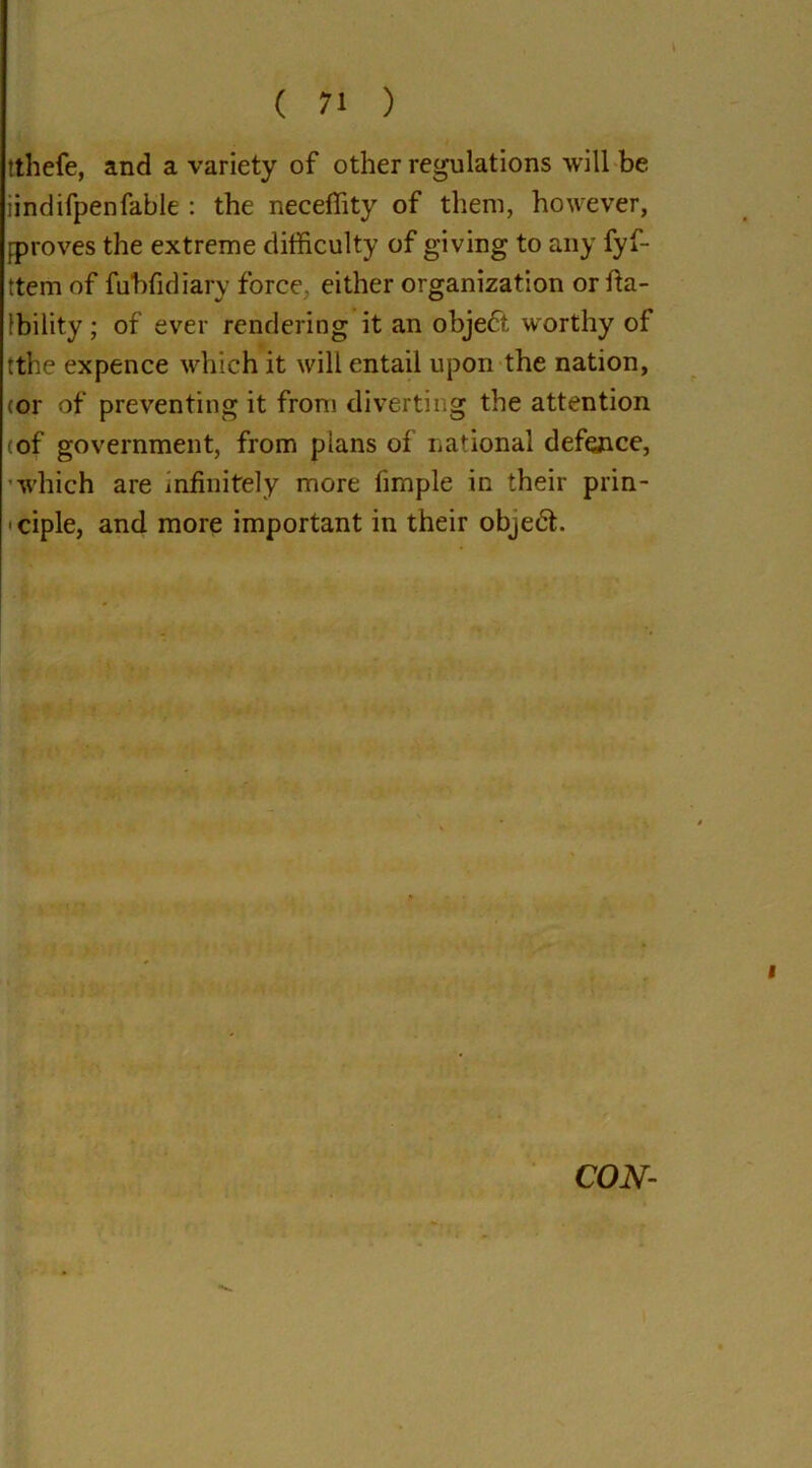 tthefe, and a variety of other regulations will be iindifpenfable : the neceflity of them, however, proves the extreme difficulty of giving to any fyf- ttem of fubfidiary force, either organization or fta- Ibility; of ever rendering it an object worthy of rthe expence which it will entail upon the nation, cor of preventing it from diverting the attention (of government, from plans of national defence, which are infinitely more fimple in their prin- ciple, and more important in their object. CON-