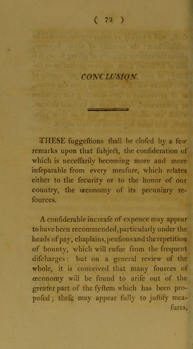 CONCLUSION. THESE fuggeftions fhall be clofed by a few remarks upon that fubjedt, the confederation of which is neceffarily becoming more and more infeparable from every meafure, which relates either to the fecurity or to the honor of our country, the oeconomy of its pecuniary re- fources. A confiderableincreafe of expence may appear tohavebeen recommended, particularly under the heads of pay, chaplains, penfions and the repetition of bounty, which will enfue from the frequent difeharges: but on a general review of the whole, it is conceived that many fources of oeconomy will be found to arife out of the greater part of the fyftem which has been pro- pofed ; thefe may appear fully to juftify mca- fures,