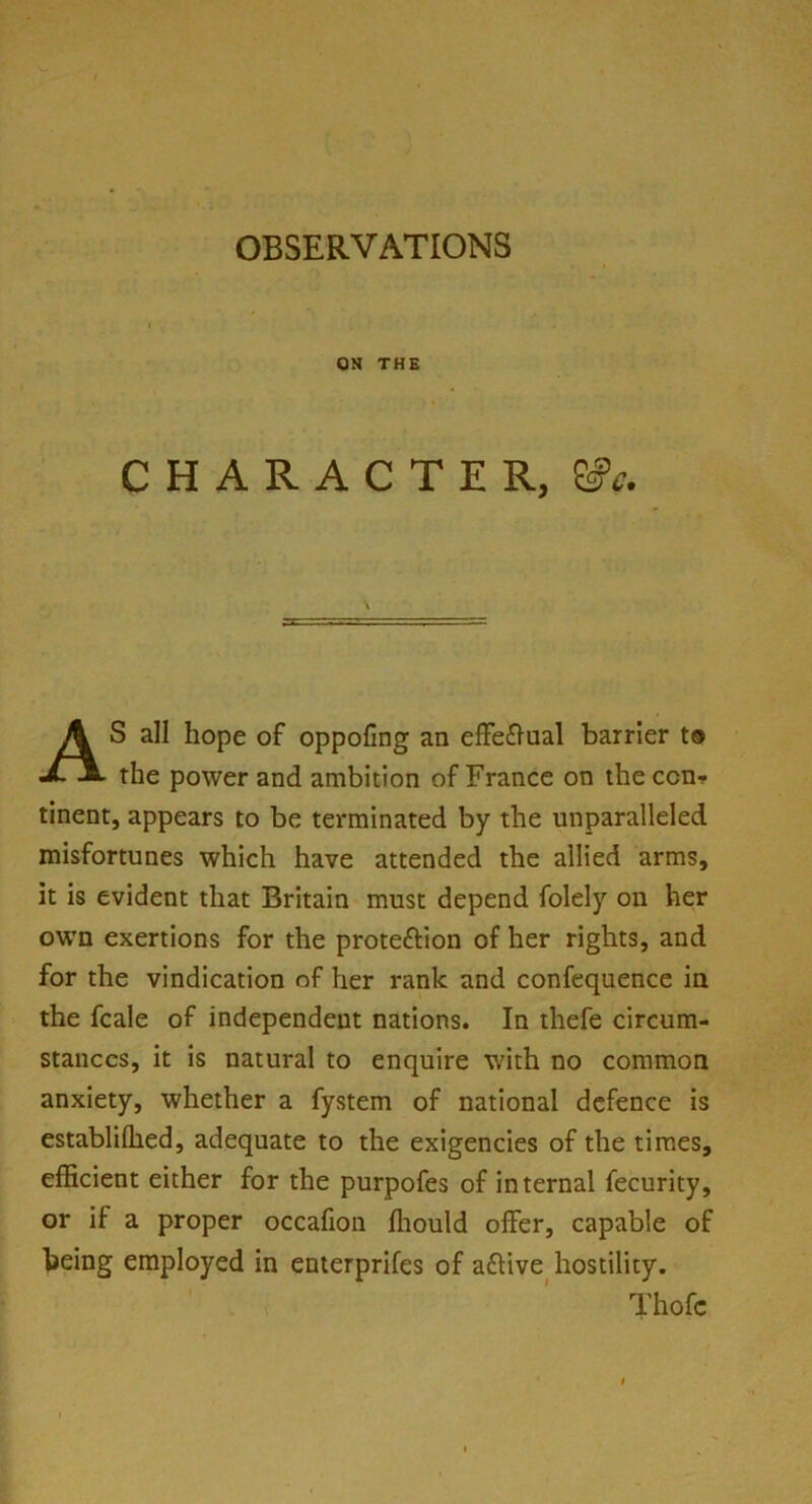 ON THE CHARACTER, SfV. AS all hope of oppofing an effe&ual barrier to the power and ambition of France on the con- tinent, appears to be terminated by the unparalleled misfortunes which have attended the allied arms, it is evident that Britain must depend folely on her own exertions for the prote&ion of her rights, and for the vindication of her rank and confequence in the fcale of independent nations. In thefe circum- stances, it is natural to enquire with no common anxiety, whether a fystem of national defence is establiffied, adequate to the exigencies of the times, efficient either for the purpofes of internal fecurity, or if a proper occafion ffiould offer, capable of being employed in enterprifes of aftive hostility. Thofc