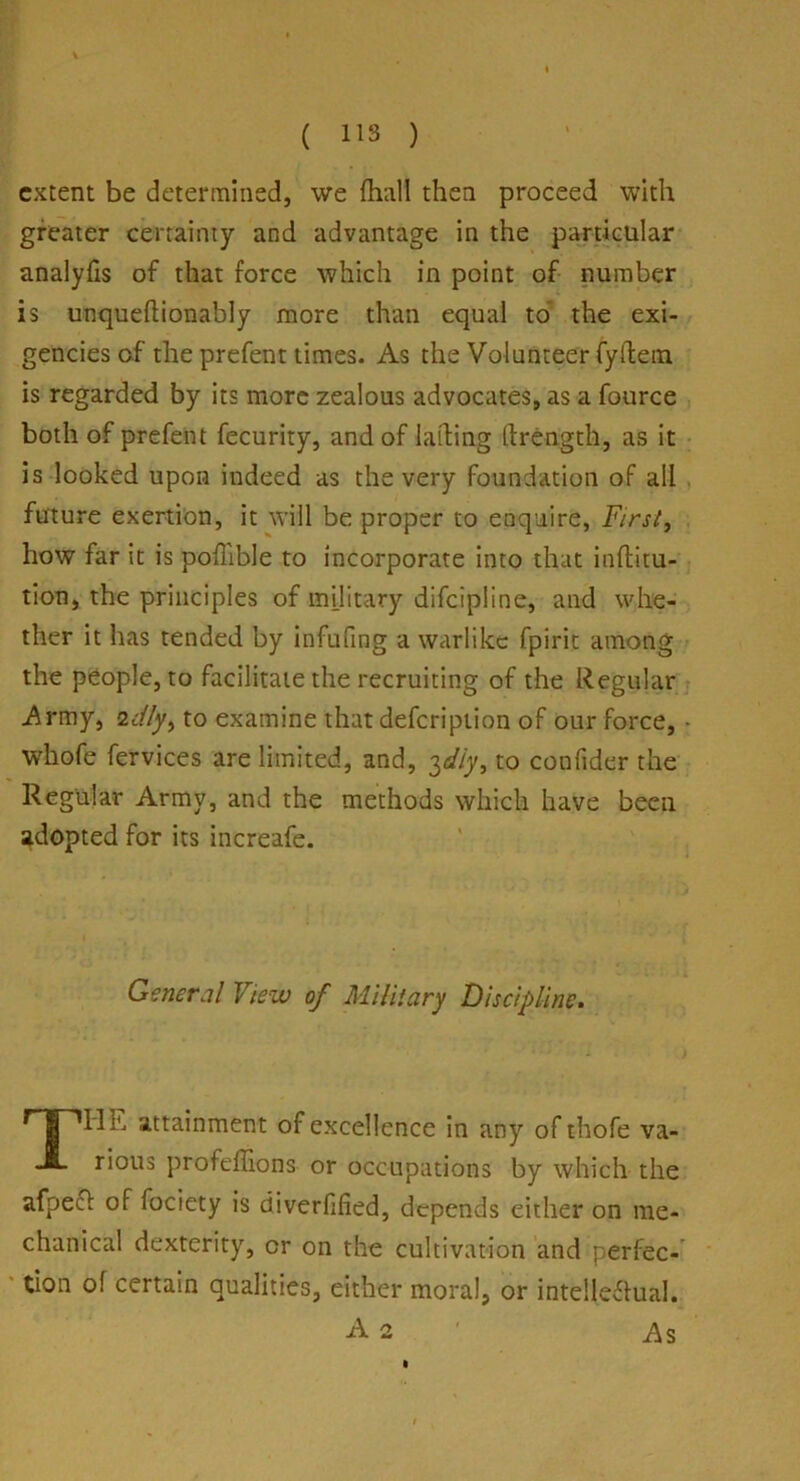 ( 113 ) extent be determined, we {hall then proceed with greater certainty and advantage in the particular analyfis of that force which in point of number is unqueftionably more than equal to the exi- gencies of the prefent times. As the Volunteer fyftem is regarded by its more zealous advocates, as a fource both of prefent fecurity, and of lading ftrength, as it is looked upon indeed as the very foundation of all future exertion, it will be proper to enquire, First, how far it is poilible to incorporate into that inftitu- tion, the principles of military difeipiine, and whe- ther it has tended by infufing a warlike fpirit among the people, to facilitate the recruiting of the Regular Army, 2dly9 to examine that defeription of our force, whofe fervices are limited, and, 3diy, to confider the Regular Army, and the methods which have been adopted for its increafe. General View of Military Discipline. TIlu attainment of excellence in any of thofe va- rious profeffions- or occupations by which the afpeef of fociety is diverfified, depends either on me- chanical dexterity, or on the cultivation and perfec- tion of certain qualities, either moral, or intellectual. A 2 As 1