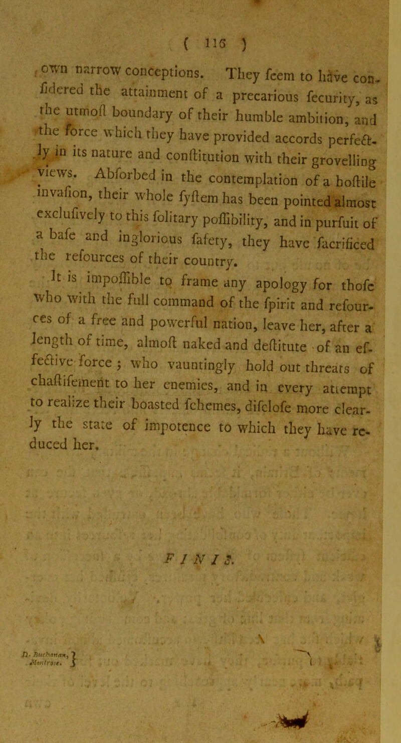 , own narrow conceptions. They feem to hive con- iiriered the attainment of a precarious fecurity, as the utmofl boundary of their humble ambition, and the force which they have provided accords perfeft. .ly in its nature and conftitution with their grovelling views. Abforbed in the contemplation of a hoftile invafion, their whole fyftem has been pointed almost exclufively to this folitary poffibility, and in purfuit of a bafe and inglorious fafety, they have facrificed the refources of their country. It is lmpoilible to frame any apology for thofc who with the full command of the fpirit and refour- ces of a free and powerful nation, leave her, after a length of time, almofl naked and deflitute of an ef- fective force ; who vauntingly hold out threats of chaftifemept to her enemies, and in every attempt to reahze their boasted fchemes, difclofe more clear- ly the state of impotence to which they have re- duced her. F 1 N I S. '?•««. j 73 • Rucb<itutn>' . JHi/M ro ' i