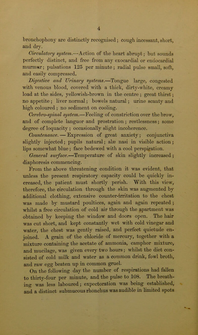 bronchophony are distinctly recognised; cough incessant, short, and dry. Circulatory system.—Action of the heart abrupt; but sounds perfectly distinct, and free from any exocardial or endocardial murmur; pulsations 125 per minute; radial pulse small, soft, and easily compressed. Digestive and Urinary systems.—Tongue large, congested with venous blood, covered with a thick, dirty-white, creamy load at the sides, yellowish-brown in the centre ; great thirst; no appetite ; liver normal; bowels natural; urine scanty and high coloured ; no sediment on cooling. Cerebro-spinal system.—Feeling of constriction over the brow, and of complete languor and prostration; restlessness; some degree of loquacity ; occasionally slight incoherence. Coimtenance.— Expression of great anxiety; conjunctiva slightly injected; pupils natural; alse nasi in visible action ; lips somewhat blue; face bedewed with a cool perspiration. General surface.—Temperature of skin slightly increased; diaphoresis commencing. From the above threatening condition it was evident, that unless the present respiratory capacity could be quickly in- creased, the patient must shortly perish. With this view, therefore, the circulation through the skin was augmented by additional clothing, extensive counter-irritation to the chest was made by mustard poultices, again and again repeated ; whilst a free circulation of cold air through the apartment was obtained by keeping the window and doors open. The hair was cut short, and kept constantly wet with cold vinegar and water, the chest was gently raised, and perfect quietude en- joined. A grain of the chloride of mercury, together with a mixture containing the acetate of ammonia, camphor mixture, and mucilage, was given every two horn’s; whilst the diet con- sisted of cold milk and water as a common drink, fowl broth, and raw egg beaten up in common gruel. On the following day the number of respirations had fallen to thirty-four per minute, and the pulse to 108. The breath- ing was less laboured; expectoration was being established, and a distinct submucous rhonchus was audible in limited spots