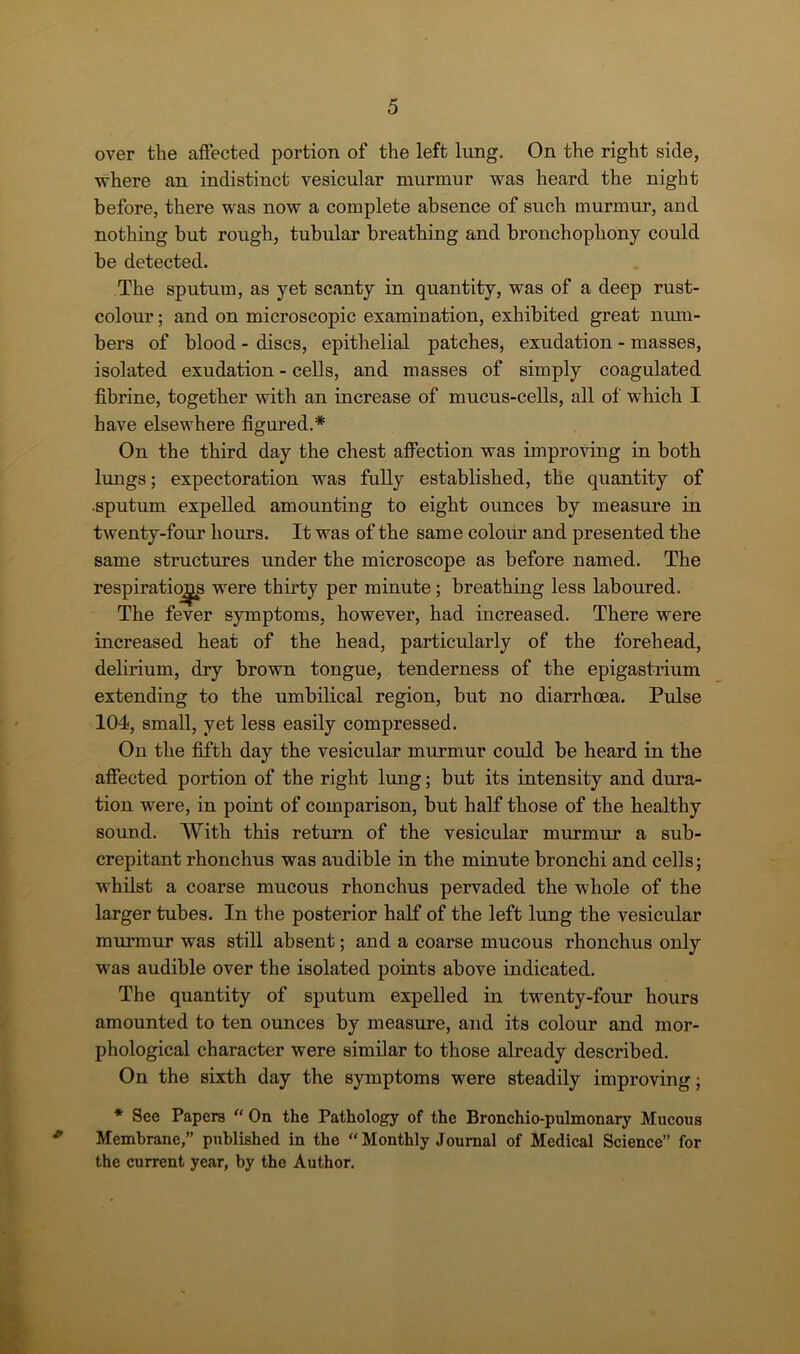 over the affected portion of the left lung. On the right side, where an indistinct vesicular murmur was heard the night before, there was now a complete absence of such murmur, and nothing but rough, tubular breathing and bronchophony could be detected. The sputum, as yet scanty in quantity, was of a deep rust- colour ; and on microscopic examination, exhibited great num- bers of blood - discs, epithelial patches, exudation - masses, isolated exudation - cells, and masses of simply coagulated fibrine, together with an increase of mucus-cells, all of which I have elsewhere figured.* On the third day the chest affection was improving in both lungs; expectoration was fully established, the quantity of •sputum expelled amounting to eight ounces by measure in twenty-four hours. It was of the same colour and presented the same structures under the microscope as before named. The respirations were thirty per minute; breathing less laboured. The fever symptoms, however, had increased. There were increased heat of the head, particularly of the forehead, delirium, dry brown tongue, tenderness of the epigastrium extending to the umbilical region, but no diarrhoea. Pulse 104, small, yet less easily compressed. On the fifth day the vesicular murmur could be heard in the affected portion of the right lung; but its intensity and dura- tion were, in point of comparison, but half those of the healthy sound. With this return of the vesicular murmur a sub- crepitant rhonchus was audible in the minute bronchi and cells; whilst a coarse mucous rhonchus pervaded the whole of the larger tubes. In the posterior half of the left lung the vesicular murmur was still absent; and a coarse mucous rhonchus only was audible over the isolated points above indicated. The quantity of sputum expelled in twenty-four hours amounted to ten ounces by measure, and its colour and mor- phological character were similar to those already described. On the sixth day the symptoms were steadily improving; * See Papers “ On the Pathology of the Bronchio-pulmonary Mucous Membrane,” published in the “ Monthly Journal of Medical Science” for the current year, by the Author.