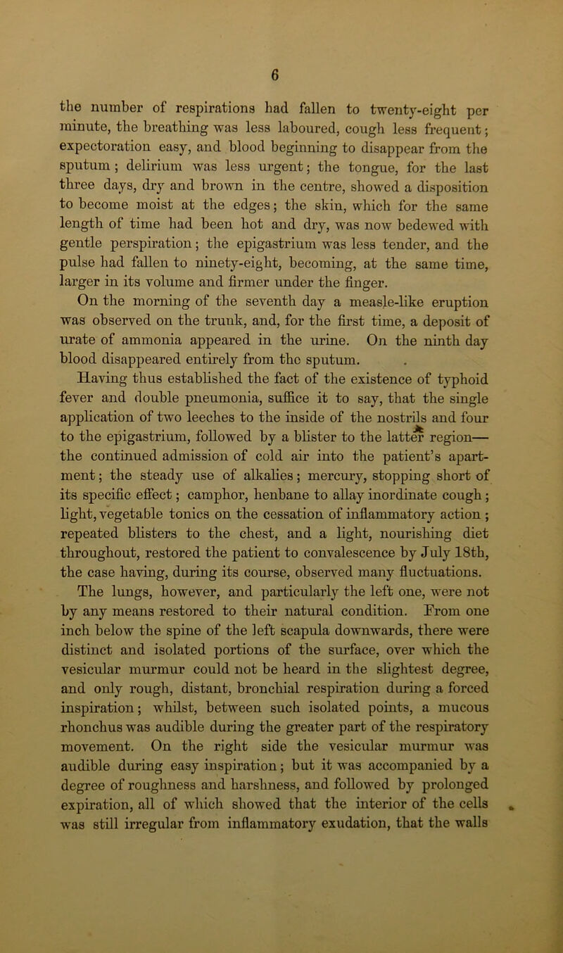 the number of respirations had fallen to twenty-eight per minute, the breathing was less laboured, cough less frequent; expectoration easy, and blood beginning to disappear from the sputum ; delirium was less urgent; the tongue, for the last three days, dry and brown in the centre, showed a disposition to become moist at the edges; the skin, which for the same length of time had been hot and dry, was now bedewed with gentle perspiration; the epigastrium was less tender, and the pulse had fallen to ninety-eight, becoming, at the same time, larger in its volume and firmer under the finger. On the morning of the seventh day a measle-like eruption was observed on the trunk, and, for the first time, a deposit of urate of ammonia appeared in the urine. On the ninth day blood disappeared entirely from the sputum. Having thus established the fact of the existence of typhoid fever and double pneumonia, suffice it to say, that the single application of two leeches to the inside of the nostrils and four to the epigastrium, followed by a blister to the latter region— the continued admission of cold air into the patient’s apart- ment ; the steady use of alkalies; mercury, stopping short of its specific effect; camphor, henbane to allay inordinate cough ; light, vegetable tonics on the cessation of inflammatory action ; repeated blisters to the chest, and a light, nourishing diet throughout, restored the patient to convalescence by July 18th, the case having, during its course, observed many fluctuations. The lungs, however, and particularly the left one, were not by any means restored to their natural condition. Prom one inch below the spine of the left scapula downwards, there were distinct and isolated portions of the surface, over which the vesicular murmur could not be heard in the slightest degree, and only rough, distant, bronchial respiration during a forced inspiration; whilst, between such isolated points, a mucous rhonchus was audible during the greater part of the respiratory movement. On the right side the vesicular murmur was audible during easy inspiration; but it was accompanied by a degree of roughness and harshness, and followed by prolonged expiration, all of which showed that the interior of the cells _ was still irregular from inflammatory exudation, that the walls