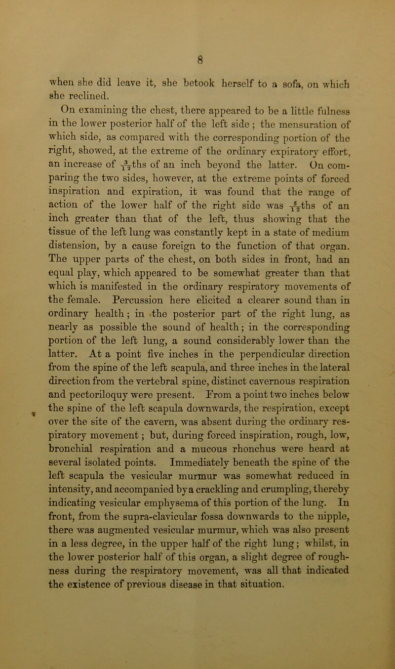 when she did leave it, she betook herself to a sofa, on which she reclined. On examining the chest, there appeared to be a little fulness in the lower posterior half of the left side ; the mensuration of which side, as compared with the corresponding portion of the right, showed, at the extreme of the ordinary expiratory effort, an increase of ^ths of an inch beyond the latter. On com- paring the two sides, however, at the extreme points of forced inspiration and expiration, it was found that the range of action of the lower half of the right side was -j^-ths of an inch greater than that of the left, thus showing that the tissue of the left lung was constantly kept in a state of medium distension, by a cause foreign to the function of that organ. The upper parts of the chest, on both sides in front, had an equal play, which appeared to be somewhat greater than that which is manifested in the ordinary respiratory movements of the female. Percussion here elicited a clearer sound than in ordinary health; in the posterior part of the right lung, as nearly as possible the sound of health; in the corresponding portion of the left lung, a sound considerably lower than the latter. At a point five inches in the perpendicular direction from the spine of the left scapula, and three inches in the lateral direction from the vertebral spine, distinct cavernous respiration and pectoriloquy were present. Prom a point two inches below the spine of the left scapula downwards, the respiration, except over the site of the cavern, was absent during the ordinary res- piratory movement; but, during forced inspiration, rough, low, bronchial respiration and a mucous rhonchus were heard at several isolated points. Immediately beneath the spine of the left scapula the vesicular murmur was somewhat reduced in intensity, and accompanied by a crackling and crumpling, thereby indicating vesicular emphysema of this portion of the lung. In front, from the supra-clavicular fossa downwards to the nipple, there was augmented vesicular murmur, which was also present in a less degree, in the upper half of the right lung; whilst, in the lower posterior hall’ of this organ, a slight degree of rough- ness during the respiratory movement, was all that indicated the existence of previous disease in that situation.