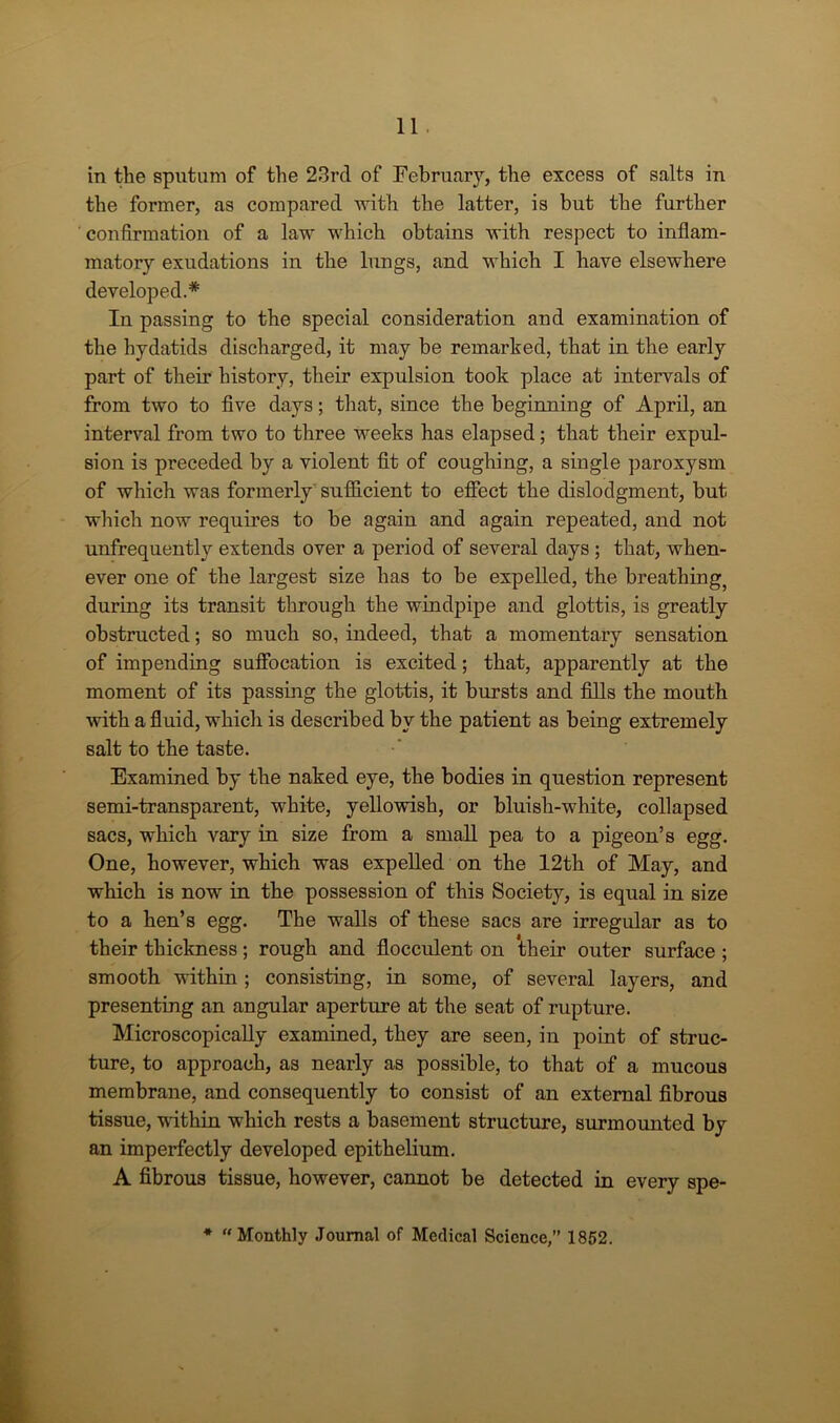 in the sputum of the 23rd of February, the excess of salts in the former, as compared with the latter, is but the further confirmation of a law which obtains with respect to inflam- matory exudations in the lungs, and which I have elsewhere developed.* In passing to the special consideration and examination of the hydatids discharged, it may be remarked, that in the early part of their history, their expulsion took place at intervals of from two to five days; that, since the beginning of April, an interval from two to three weeks has elapsed; that their expul- sion is preceded by a violent fit of coughing, a single paroxysm of which was formerly sufficient to effect the dislodgment, but which now requires to be again and again repeated, and not unfrequently extends over a period of several days; that, when- ever one of the largest size has to be expelled, the breathing, during its transit through the windpipe and glottis, is greatly obstructed; so much so, indeed, that a momentary sensation of impending suffocation is excited; that, apparently at the moment of its passing the glottis, it bursts and fills the mouth with a fluid, which is described by the patient as being extremely salt to the taste. Examined by the naked eye, the bodies in question represent semi-transparent, white, yellowish, or bluish-white, collapsed sacs, which vary in size from a small pea to a pigeon’s egg. One, however, which was expelled on the 12th of May, and which is now in the possession of this Society, is equal in size to a hen’s egg. The walls of these sacs are irregular as to their thickness; rough and flocculent on their outer surface ; smooth within ; consisting, in some, of several layers, and presenting an angular aperture at the seat of rupture. Microscopically examined, they are seen, in point of struc- ture, to approach, as nearly as possible, to that of a mucous membrane, and consequently to consist of an external fibrous tissue, 'within which rests a basement structure, surmounted by an imperfectly developed epithelium. A fibrous tissue, however, cannot be detected in every spe- * “Monthly Journal of Medical Science,” 1852.