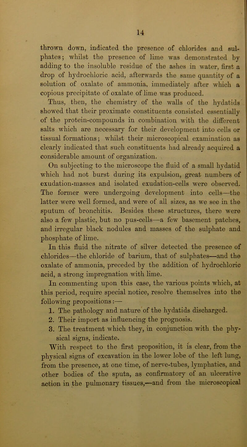 thrown down, indicated the presence of chlorides and sul- phates; whilst the presence of lime was demonstrated by- adding to the insoluble residue of the ashes in water, first a drop of hydrochloric acid, afterwards the same quantity of a solution of oxalate of ammonia, immediately after which a copious precipitate of oxalate of lime was produced. Thus, then, the chemistry of the walls of the hydatids showed that their proximate constituents consisted essentially of the protein-compounds in combination with the different salts which are necessary for their development into cells or tissual formations; whilst their microscopical examination as clearly indicated that such constituents had already acquired a considerable amount of organization. On subjecting to the microscope the fluid of a small hydatid which had not burst during its expulsion, great numbers of exudation-masses and isolated exudation-cells were observed. The former were undergoing development into cells—the latter were well formed, and were of all sizes, as we see in the sputum of bronchitis. Besides these structures, there were also a few plastic, but no pus-cells—a few basement patches, and irregular black nodules and masses of the sulphate and phosphate of lime. In this fluid the nitrate of silver detected the presence of chlorides—the chloride of barium, that of sulphates—and the oxalate of ammonia, preceded by the addition of hydrochloric acid, a strong impregnation with lime. In commenting upon this case, the various points which, at this period, require special notice, resolve themselves into the following propositions:— 1. The pathology and nature of the hydatids discharged. 2. Their import as influencing the prognosis. 3. The treatment which they, in conjunction with the phy- sical signs, indicate. With respect to the first proposition, it is clear, from the physical signs of excavation in the lower lobe of the left lung, from the presence, at one time, of nerve-tubes, lymphatics, and other bodies of the sputa, as confirmatory of an ulcerative action in the pulmonary tissues,—and from the microscopical