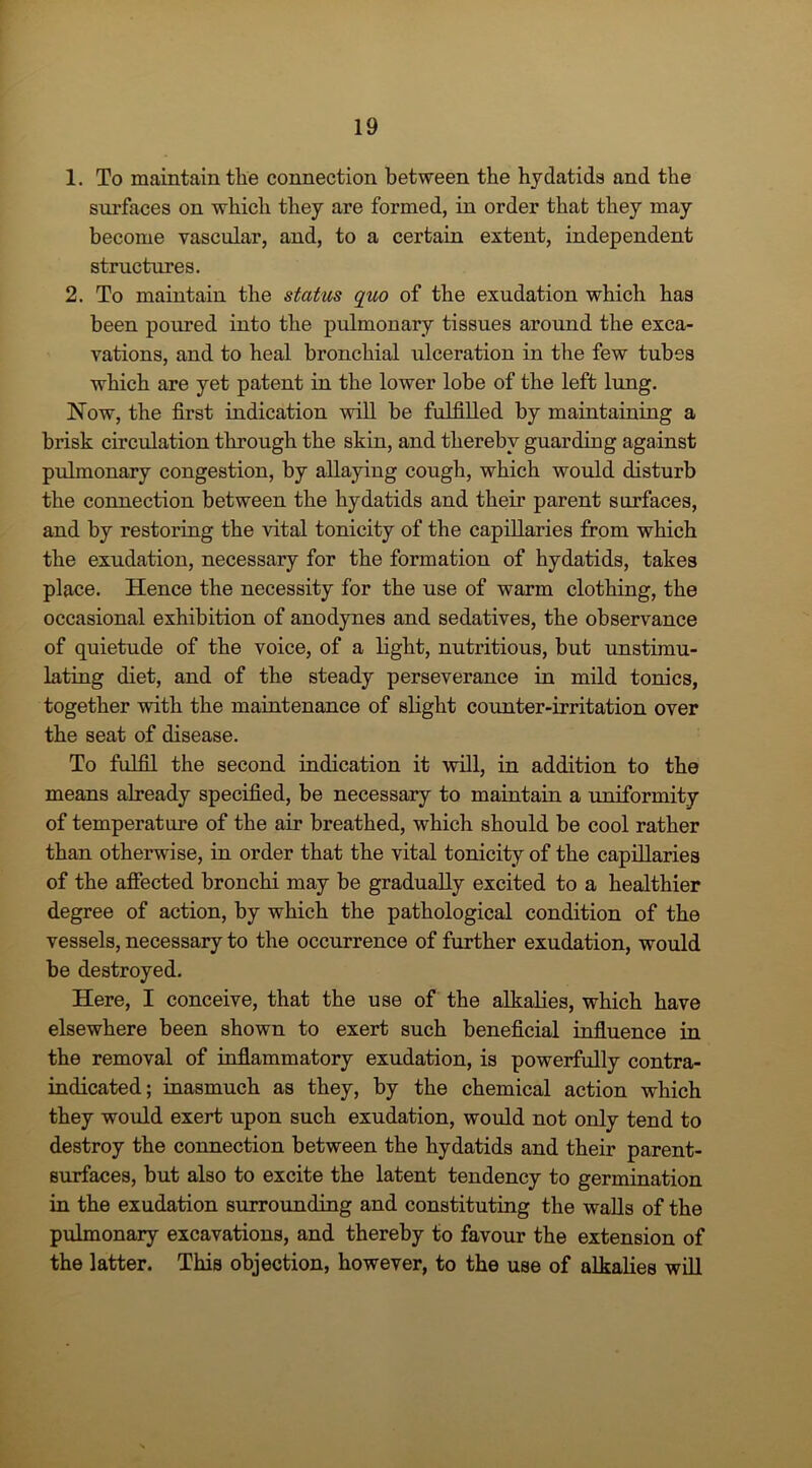 1. To maintain the connection between the hydatids and the surfaces on which they are formed, in order that they may become vascular, and, to a certain extent, independent structures. 2. To maintain the status quo of the exudation which has been poured into the pulmonary tissues around the exca- vations, and to heal bronchial ulceration in the few tubes which are yet patent in the lower lobe of the left lung. Now, the first indication will be fulfilled by maintaining a brisk circulation through the skin, and thereby guarding against pulmonary congestion, by allaying cough, which would disturb the connection between the hydatids and their parent surfaces, and by restoring the vital tonicity of the capillaries from which the exudation, necessary for the formation of hydatids, takes place. Hence the necessity for the use of warm clothing, the occasional exhibition of anodynes and sedatives, the observance of quietude of the voice, of a light, nutritious, but unstimu- lating diet, and of the steady perseverance in mild tonics, together with the maintenance of slight counter-irritation over the seat of disease. To fulfil the second indication it will, in addition to the means already specified, be necessary to maintain a uniformity of temperature of the air breathed, which should be cool rather than otherwise, in order that the vital tonicity of the capillaries of the affected bronchi may be gradually excited to a healthier degree of action, by which the pathological condition of the vessels, necessary to the occurrence of further exudation, would be destroyed. Here, I conceive, that the use of the alkalies, which have elsewhere been shown to exert such beneficial influence in the removal of inflammatory exudation, is powerfully contra- indicated; inasmuch as they, by the chemical action which they would exert upon such exudation, would not only tend to destroy the connection between the hydatids and their parent- surfaces, but also to excite the latent tendency to germination in the exudation surrounding and constituting the walls of the pulmonary excavations, and thereby to favour the extension of the latter. This objection, however, to the use of alkalies will