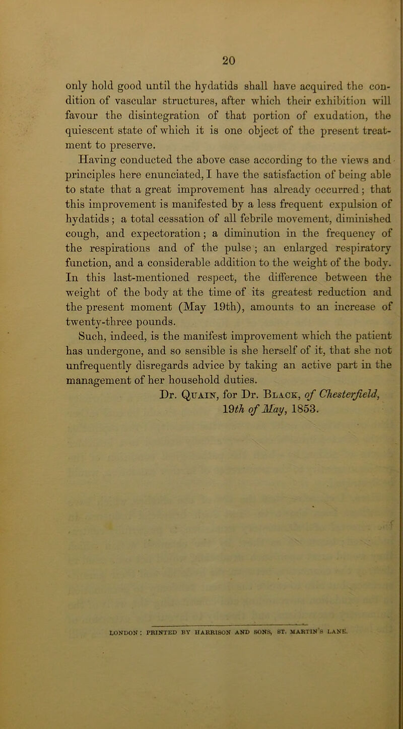 only hold good until the hydatids shall have acquired the con- dition of vascular structures, after which their exhibition will favour the disintegration of that portion of exudation, the quiescent state of which it is one object of the present treat- ment to preserve. Having conducted the above case according to the views and principles here enunciated, I have the satisfaction of being able to state that a great improvement has already occurred; that this improvement is manifested by a less frequent expulsion of hydatids ; a total cessation of all febrile movement, diminished cough, and expectoration; a diminution in the frequency of the respirations and of the pulse ; an enlarged respiratory function, and a considerable addition to the weight of the body. In this last-mentioned respect, the difference between the weight of the body at the time of its greatest reduction and the present moment (May 19th), amounts to an increase of twenty-three pounds. Such, indeed, is the manifest improvement which the patient has undergone, and so sensible is she herself of it, that she not unfrequently disregards advice by taking an active part in the management of her household duties. Dr. Quaiist, for Dr. Black, of Chesterfield, 19th of May, 1853. LONDON : PRINTED BY HARRISON AND SONS, ST, MARTIN 8 LANE.