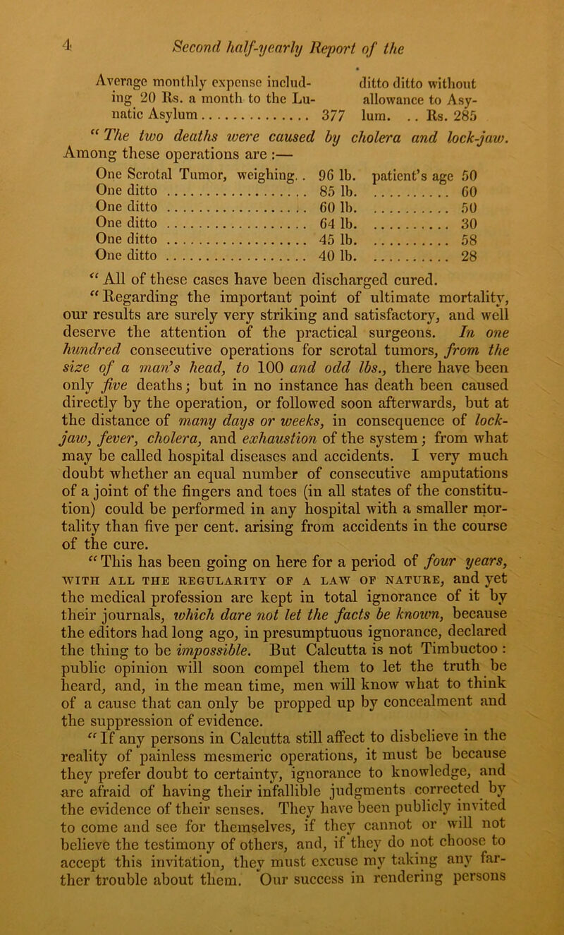 • Average monthly expense incliid- ditto ditto without ing 20 Rs. a month to the Lu- allowance to Asy- natic Asylum 3/7 lum. .. Rs. 285 “ The two deaths were caused by cholera and lock-jaw. Among these operations are :— One Scrotal Tumor, weighing.. 96 lb. patient’s age 50 One ditto 85 lb GO One ditto 60 lb 50 One ditto 64 lb 30 One ditto 45 lb 58 One ditto 40 lb 28 All of these cases have been discharged cured. ^‘Regarding the important point of ultimate mortality, our results are surely very striking and satisfactory, and well deserve the attention of the practical surgeons. In one hundred consecutive operations for scrotal tumors, from the size of a man’s head, to 100 and odd lbs., there have been only five deaths; but in no instance has death been caused directly by the operation, or followed soon afterwards, but at the distance of many days or weeks, in consequence of lock- jaw, fever, cholera, and exhaustion of the system; from what may be called hospital diseases and accidents. I very much doubt whether an equal number of consecutive amputations of a joint of the fingers and toes (in all states of the constitu- tion) could be performed in any hospital with a smaller mor- tality than five per cent, arising from accidents in the course of the cure. This has been going on here for a period of four years, WITH ALL THE REGULARITY OF A LAW OF NATURE, and yet the medical profession are kept in total ignorance of it by their journals, which dare not let the facts be known, because the editors had long ago, in presumptuous ignorance, declared the thing to be impossible. But Calcutta is not Timbuctoo : public opinion will soon compel them to let the truth be heard, and, in the mean time, men will know what to think of a cause that can only be propped up by concealment and the suppression of evidence. ^^If any persons in Calcutta still aflPect to disbelieve in the reality of painless mesmeric operations, it must be because they prefer doubt to certainty, ignorance to knowledge, and are afraid of having their infallible judgments corrected by the evidence of their senses. They have been publicly invited to come and see for themselves, if they cannot or will not believe the testimony of others, and, if they do not choose to accept this invitation, they must excuse my taking any far- ther trouble about them. Our success in rendering persons