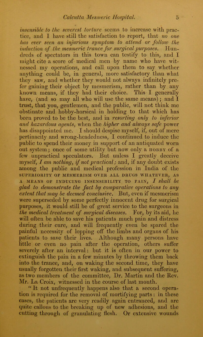 insensible to the severest torture seems to increase with prac- tice, and I have still the satisfaction to report, that no one has ever seen an injurious symptom to attend or follow the induction of the mesmeric trance for surgical purposes. Hun- dreds of spectators in this town can testify to this, and I might cite a score of medical men by name who have wit- nessed my operations, and call upon them to say whether anything could be, in general, more satisfactory than what they saw, and whether they would not always infinitely pre- fer gaining their object by mesmerism, rather than by any known means, if they had their choice. This I generally have, (and so may all who will use the same means); and I trust, that you, gentlemen, and the public, will not think me obstinate and hobby-horsical in holding to that which has been proved to be the best, and in resorting only to inferior and hazardous agents, when the higher and always safe power has disappointed me. I should despise myself, if, out of mere pertinacity and wrong-headedness, I continued to induce the public to spend their money in support of an antiquated worn out system; once of some utility but now only a hobby of a few unpractical speculators. But unless I greatly deceive myself, I am nothing, if not practical; and, if any doubt exists among the public and medical profession in India of the SUPERIORITY OF MESMERISM OVER ALL DRUGS WHATEVER, AS A MEANS OF INDUCING INSENSIBILITY TO PAIN, / shttll be glad to demonstrate the fact by comparative operations to any extent that may be deemed conclusive. But, even if mesmerism were superseded by some perfectly innocent drug for surgical purposes, it would still be of great service to the surgeons in the medical treatment of surgical diseases. For, by its aid, he will often be able to save his patients much pain and distress during their cure, and will frequently even be spared the painful necessity of lopping oft’ the limbs and organs of his patients to save their lives. Although many persons have little or even no pain after the operation, others suffer severely after an interval: but it is often in our power to extinguish the pain in a few minutes by throwing them back into the trance, and, on waking the second time, they have usually forgotten their first waking, and subsequent suffering, as two members of the committee. Dr. Martin and the Bev. Mr. La Croix, witnessed in the course of last month. “ It not unfrequently happens also that a second opera- tion is required for the removal of mortifying parts: in these cases, the patients are very readily again entranced, and are quite callous to the breaking up of new adhesions, and the cutting through of granulating flesh. Or extensive wounds