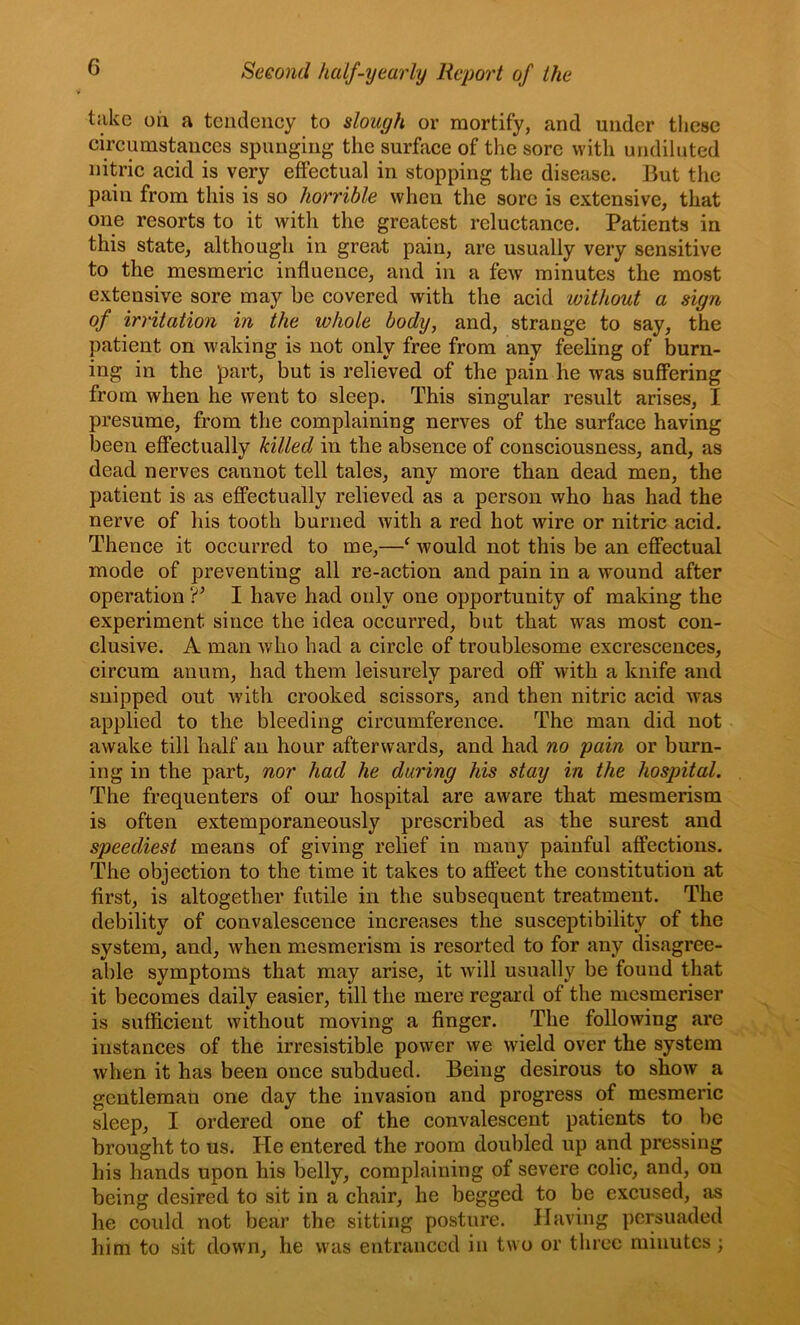 take oil a tendency to slough or mortify, and under these circumstances spnugiug the surface of the sore with undiluted nitric acid is very effectual in stopping the disease. But the pain from this is so horrible when the sore is extensive, that one resorts to it with the greatest reluctance. Patients in this state, although in great pain, are usually very sensitive to the mesmeric influence, and in a few minutes the most extensive sore may be covered with the acid without a sign of irritation in the whole body, and, strange to say, the patient on waking is not only free from any feeling of burn- ing in the part, but is relieved of the pain he was suffering from when he went to sleep. This singular result arises, I presume, from the complaining nerves of the surface having been effectually killed in the absence of consciousness, and, as dead nerves cannot tell tales, any more than dead men, the patient is as effectually relieved as a person who has had the nerve of his tooth burned with a red hot wire or nitric acid. Thence it occurred to me,—^ would not this be an effectual mode of preventing all re-action and pain in a wound after operation I have had only one opportunity of making the experiment since the idea occurred, but that was most con- clusive. A man who had a circle of troublesome excrescences, circum anum, had them leisurely pared off with a knife and snipped out with crooked scissors, and then nitric acid was applied to the bleeding circumference. The man did not awake till half an hour afterwards, and had no pain or burn- ing in the part, nor had he during his stay in the hospital. The frequenters of our hospital are aware that mesmerism is often extemporaneously prescribed as the surest and speediest means of giving relief in many painful affections. The objection to the time it takes to affect the constitution at first, is altogether futile in the subsequent treatment. The debility of convalescence increases the susceptibility of the system, and, when mesmerism is resorted to for any disagree- able symptoms that may arise, it will usually be found that it becomes daily easier, till the mere regard of the mesmeriser is sufficient without moving a finger. The following are instances of the irresistible power we wield over the system when it has been once subdued. Being desirous to show a gentleman one day the invasion and progress of mesmeric sleep, I ordered one of the convalescent patients to be brought to us. He entered the room doubled up and pressing his hands upon his belly, complaining of severe colic, and, on being desired to sit in a chair, he begged to be excused, as he could not bear the sitting posture. Having persuaded him to sit down, he was entranced in two or three minutes ;