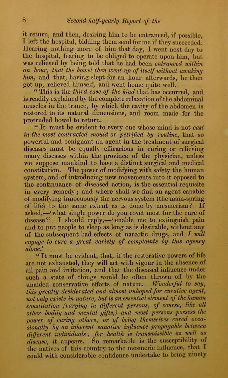 it return, and then, desiring him to be entranced, if possible, I left the hospital, bidding them send for me if they succeeded. Hearing nothing more of him that day, I went next day to the hospital, fearing to be obliged to operate upon him, but was relieved by being told that he had been entranced within an hour, that the bowel then went up of itself without awaking him, and that, having slept for an hour afterwards, he then got up, relieved himself, and went home quite well. “ This is the third case of the kind that has occurred, and is readily explained by the complete relaxation of the abdominal muscles in the trance, by which the cavity of the abdomen is restored to its natural dimensions, and room made for the protruded bowel to return. It must be evident to every one whose mind is not cast in the most contracted mould or petrified by routine, that so powerful and benignant an agent in the treatment of surgical diseases must be equally efficacious in curing or relieving many diseases within the province of the physician, unless we suppose mankind to have a distinct surgical and medical constitution. The power of modifying with safety the human system, and of intrc^ucing new movements into it opposed to the continuance of diseased action, is the essential requisite in every remedy •, and where shall we find an agent capable of modifying innocuously the nervous system (the main-spring of life) to the same extent as is done by mesmerism? If asked,—‘what single power do you covet most for the cure of disease V I should reply,—‘ enable me to extinguish pain and to put people to sleep as long as is desirable, without any of the subsequent bad effects of narcotic drugs, and I will engage to cure a great variety of complaints by this agency alone’ “ It must be evident, that, if the restorative powers of life are not exhausted, they will act with vigour in the absence of all pain and irritation, and that the diseased influence under such a state of things would be often thrown off by the unaided conservative efforts of nature. Wonderful to say, this greatly desiderated and almost unhoped for curative agent, not only exists in nature, but is an essential element of the human constitution (varying in different persons, of course, like all other bodily and mental gifts,) and most persons possess the power of curing others, or of being themselves cured occa- sionally by an inherent sanative influence propagable between different individuals; for health is transmissible as wdl as disease, it appears. So remarkable is the susceptibility of the natives of this country to the mesmeric influence, tliat I could with considerable confidence undertake to bring ninety