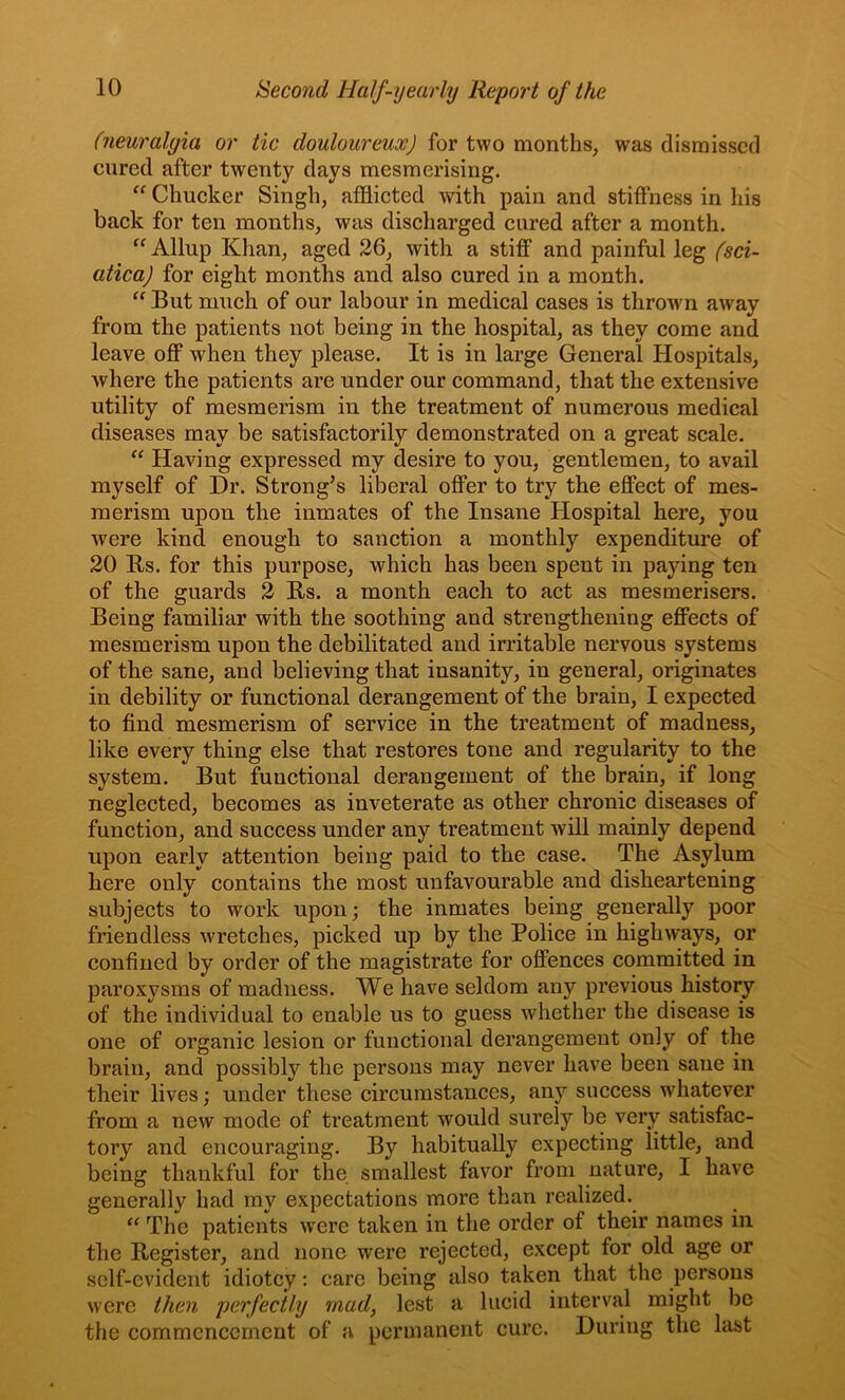 (neuralgia or tic douloureux) for two months, was dismissed cured after twenty days mesmerising. Chucker Singh, afflicted with pain and stiffness in his back for ten months, was discharged cured after a month. Allup Khan, aged 26, with a stiff and painful leg (sci- atica) for eight months and also cured in a month. “ But much of our labour in medical cases is thrown away from the patients not being in the hospital, as they come and leave oflp when they please. It is in large General Hospitals, where the patients are under our command, that the extensive utility of mesmerism in the treatment of numerous medical diseases may be satisfactorily demonstrated on a great scale. “ Having expressed my desire to you, gentlemen, to avail myself of Dr. Strong’s liberal offer to try the effect of mes- merism upon the inmates of the Insane Hospital here, you were kind enough to sanction a monthly expenditure of 20 Bs. for this purpose, which has been spent in paying ten of the guards 2 Rs. a month each to act as mesmerisers. Being familiar with the soothing and strengthening effects of mesmerism upon the debilitated and irritable nervous systems of the sane, and believing that insanity, in general, originates in debility or functional derangement of the brain, I expected to find mesmerism of service in the treatment of madness, like every thing else that restores tone and regularity to the system. But functional derangement of the brain, if long neglected, becomes as inveterate as other chronic diseases of function, and success under any treatment will mainly depend upon early attention being paid to the case. The Asylum here only contains the most unfavourable and disheartening subjects to work upon; the inmates being generally poor friendless wretches, picked up by the Police in highways, or confined by order of the magistrate for offences committed in paroxysms of madness. We have seldom any previous history of the individual to enable us to guess whether the disease is one of organic lesion or functional derangement only of the brain, and possibly the persons may never have been sane in their lives; under these circumstances, any success whatever from a new mode of treatment would surely be very satisfac- tory and encouraging. By habitually expecting little, and being thankful for the smallest favor from nature, I have generally had my expectations more than realized. The patients w'ere taken in the order of their names in the Register, and none were rejected, except for old age or self-evident idiotcy: care being also taken that the persons were then perfectly mad, lest a lucid interval might be the commencement of a permanent cure. During the last