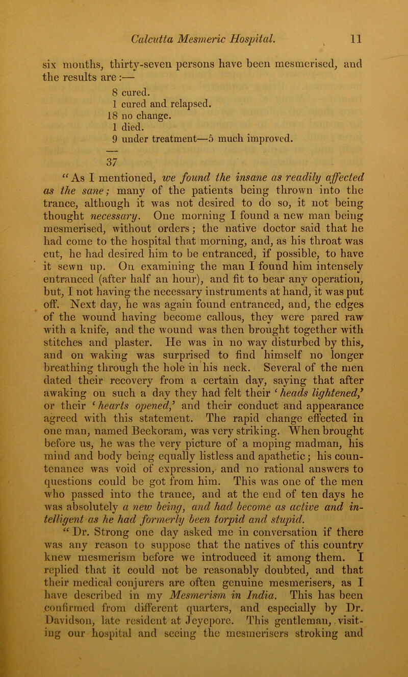 six mouths, thirty-seven persons have been mesmerised, and the results are :— 8 cured. 1 cured and relapsed. 18 no change. 1 died. 9 under treatment—5 much improved. 37 “ As I mentioned, we found the insane as readily affected as the sane; many of the patients being thrown into the trance, although it was not desired to do so, it not being thought necessary. One morning I found a new man being mesmerised, without orders; the native doctor said that he had come to the hospital that morning, and, as his throat was cut, he had desired him to be entranced, if possible, to have it sewn up. On examining the man I found him intensely entranced (after half an hour), and fit to bear any operation, but, I not having the necessary instruments at hand, it was put off. Next day, he was again found entranced, and, the edges of the wound having become callous, they were pared raw with a knife, and the wound was then brought together with stitches and plaster. He was in no way disturbed by this, and on waking was surprised to find himself no longer breathing through the hole in his neck. Several of the men dated their recovery from a certain day, saying that after awaking on such a day they had felt their ^ heads lightened/ or their ‘ hearts opened/ and their conduct and appearance agreed with this statement. The rapid change effected in one man, named Beekoram, was very striking. When brought before us, he was the very picture of a moping madman, his mind and body being equally listless and apathetic; his coun- tenance was void of expression,- and no rational answers to questions could be got from him. This was one of the men who passed into the trance, and at the end of ten days he was absolutely a new being, and had become as active and in- telligent as he had formei'ly been torpid and stupid. Dr. Strong one day asked me in conversation if there was any reason to suppose that the natives of this country knew mesmerism before we introduced it among them. I replied that it could not be reasonably doubted, and that their medical conjurers are often genuine mesmerisers, as I have described in my Mesmerism in India, This has been .confirmed from different quarters, and especially by Dr. Davidson, late resident at Jeyepore. This gentleman, visit- ing our hospital and seeing the mesmerisers stroking and