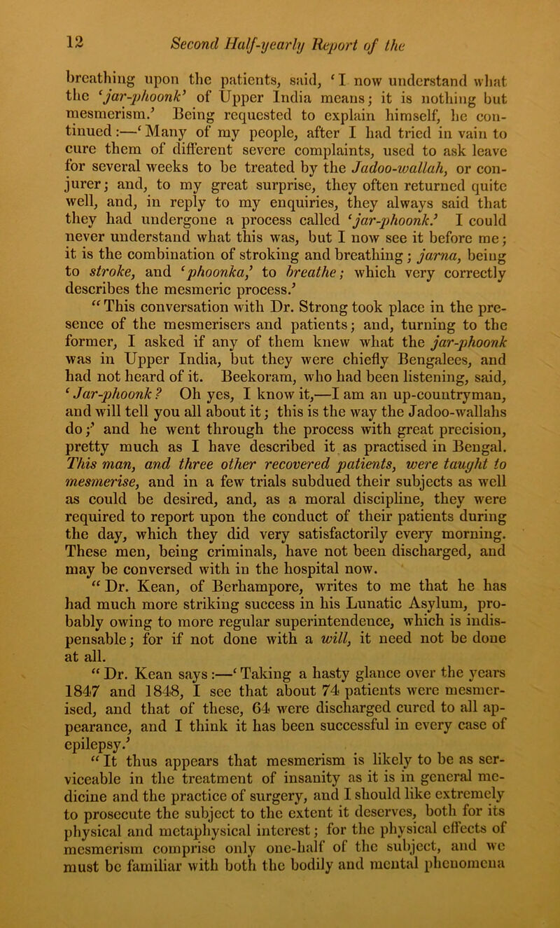 breathing upon the patients, said, ‘I now understand wliat tlie ^far-phoonk^ of Upper India means; it is nothing but mesmerism/ Being requested to explain himself, he eon- tinued :—‘ Many of my people, after I had tried in vain to cure them of difl’erent severe complaints, used to ask leave for several weeks to be treated by the Jadoo-wallah, or con- jurer; and, to my great surprise, they often returned quite well, and, in reply to my enquiries, they always said that they had undergone a process called ^far-phoonk.^ I could never understand what this was, but I now see it before me; it is the combination of stroking and breathing; jama, being to stroke, and ^phoonkaj to breathe; which very correctly describes the mesmeric process/ “ This conversation with Dr. Strong took place in the pre- sence of the mesmerisers and patients; and, turning to the former, I asked if any of them knew what the jar-phoonk was in Upper India, but they were chiefly Bengalees, and had not heard of it. Beekoram, who had been listening, said, ^ Jar-phoonk ? Oh yes, I know it,—I am an up-countryman, and will tell you all about it; this is the way the Jadoo-wallahs do and he went through the process with great precision, pretty much as I have described it as practised in Bengal. This man, and three other recovered patients, were taught to mesmerise, and in a few trials subdued their subjects as well as could be desired, and, as a moral discipline, they were required to report upon the conduct of their patients during the day, which they did very satisfactorily every morning. These men, being criminals, have not been discharged, and may be conversed with in the hospital now. “ Dr. Kean, of Berhampore, writes to me that he has had much more striking success in his Lunatic Asylum, pro- bably owing to more regular superintendence, which is indis- pensable ; for if not done with a will, it need not be done at all. “ Dr. Kean says:—‘ Taking a hasty glance over the years 1847 and 1848, I see that about 74 patients were mesmer- ised, and that of these, 64 were discharged cured to all ap- pearance, and I think it has been successful in every case of epilepsy.^ “ It thus appears that mesmerism is likely to be as ser- viceable in the treatment of insanity as it is in general me- dicine and the practice of surgery, and I should like extremely to prosecute the subject to the extent it deserves, both for its physical and metaphysical interest; for the physical effects of mesmerism comprise only onc-half of the subject, and we must be familiar with both the bodily and mental phenomena