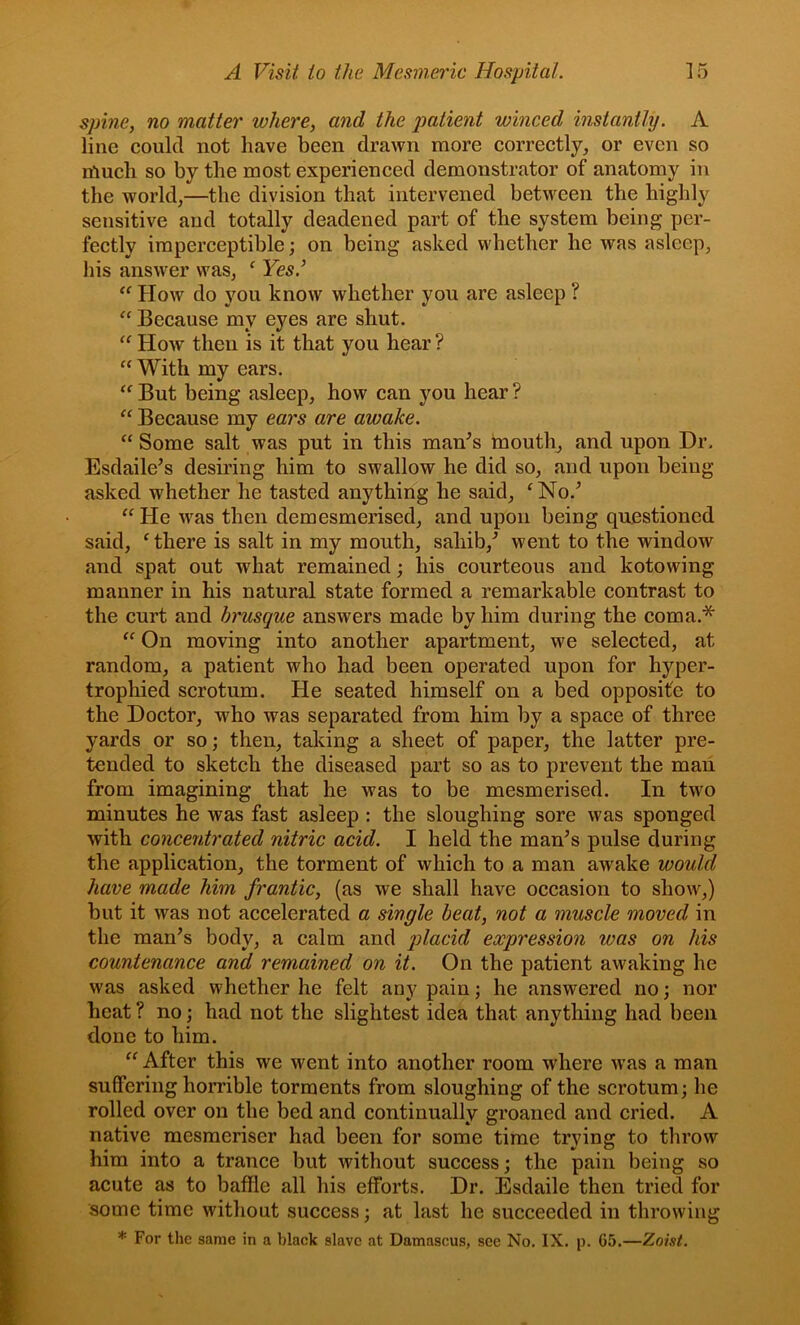 spine, no matter where, and the patient winced instantly. A line could not have been drawn more correctly, or even so much so by the most experienced demonstrator of anatomy in the world,—the division that intervened between the highly sensitive and totally deadened part of the system being per- fectly imperceptible; on being asked whether he was asleep, his answer was, ‘ Yes.’ How do you know whether you are asleep ? Because my eyes are shut. “ How then is it that you hear ? “ With my ears. ‘‘ But being asleep, how can you hear ? “ Because my ears are awake. “ Some salt was put in this man^s tnouth, and upon Dr. Esdaile’s desiring him to swallow he did so, and upon being asked whether he tasted anything he said, ^No.^ “He was then demesmerised, and upon being questioned said, ^ there is salt in my mouth, sahib,’’ went to the window and spat out what remained; his courteous and kotowing manner in his natural state formed a remarkable contrast to the curt and brusque answers made by him during the coma.* “ On moving into another apartment, we selected, at random, a patient who had been operated upon for hyper- trophied scrotum. He seated himself on a bed opposite to the Doctor, who was separated from him by a space of three yards or so; then, taking a sheet of paper, the latter pre- tended to sketch the diseased part so as to prevent the man from imagining that he was to be mesmerised. In two minutes he was fast asleep : the sloughing sore was sponged with concentrated nitric acid. I held the man^s pulse during the application, the torment of which to a man awake would have made him frantic, (as we shall have occasion to show,) but it was not accelerated a single beat, not a muscle moved in the man’s body, a calm and placid expression was on his countenance arid remained on it. On the patient awaking he was asked whether he felt any pain; he answered no; nor heat ? no; had not the slightest idea that anything had been done to him. “After this we went into another room where w’as a man suffering horrible torments from sloughing of the scrotum; he rolled over on the bed and continually groaned and cried. A native mesmeriser had been for some time trying to tlirow him into a trance but without success; the pain being so acute as to baffle all his efforts. Dr. Esdaile then tried for some time without success; at last he succeeded in throwing * For the same in a black slave at Damascus, see No. IX. p. 65.—Zoist.