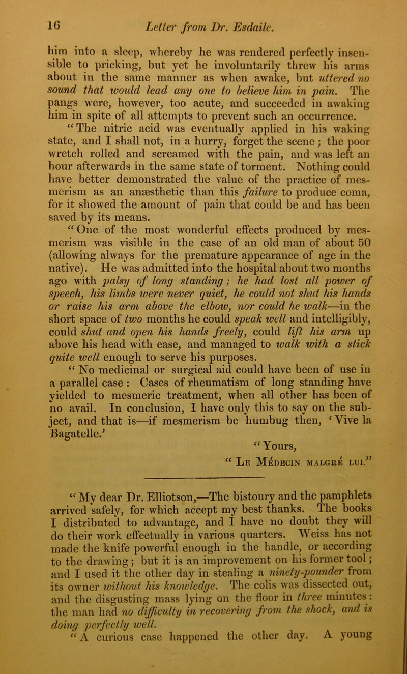 Inm into n sleep, whereby he was rendered perfeetly insen- sible to pricking, but yet he involuntarily threw his arms about in the same manner as when awake, but uttered no sound that would lead any one to believe him in pain. The pangs were, however, too acute, and succeeded in awaking him in spite of all attempts to prevent such an occurrence. “The nitric acid was eventually applied in his waking state, and I shall not, in a hurry, forget the scene ; the poor wretch rolled and screamed with the pain, and was left an hour afterwards in the same state of torment. Nothing could have better demonstrated the value of the practice of mes- merism as an anaesthetic than this failure to produce coma, for it showed the amount of pain that could be and has been saved by its means. “One of the most wonderful effects produced by mes- merism was visible in the case of an old man of about 50 (allowing always for the premature appearance of age in the native). He was admitted into the hospital about two months ago with palsy of long standing; he had lost all power of speech, his limbs were never quiet, he could not shut his hands or raise his arm above the elbow, nor could he walk—in the short space of two months he could speak well and intelligibly, could shut and open his hands freely, could lift his arm up above his head with ease, and managed to walk with a stick quite well enough to serve his purposes. “ No medicinal or surgical aid could have been of use iu a parallel case : Cases of rheumatism of long standing have yielded to mesmeric treatment, when all other has been of no avail. In conclusion, I have only this to say on the sub- ject, and that is—if mesmerism be humbug then, ^ Vive la Bagatelle.^ “ Yours, “ Le Medbcin malgre lui.” “ My dear Dr. Elliotson,—The bistoury and the pamphlets arrived safely, for which accept my best thanks. The books I distributed to advantage, and I have no doubt they will do their work effectually in various quarters. Weiss has not made the knife powerful enough in the handle, or according to the drawing; but it is an improvement on his former tool; and I used it the other day in stealing a ninety-pounder from its owner without his knowledge. The colis was dissected out, and the disgusting mass lying on the floor in three minutes : the man had no difficulty in recovering from the shock, and is doing ])crfectly well. “ A curious case happened the other day. A young