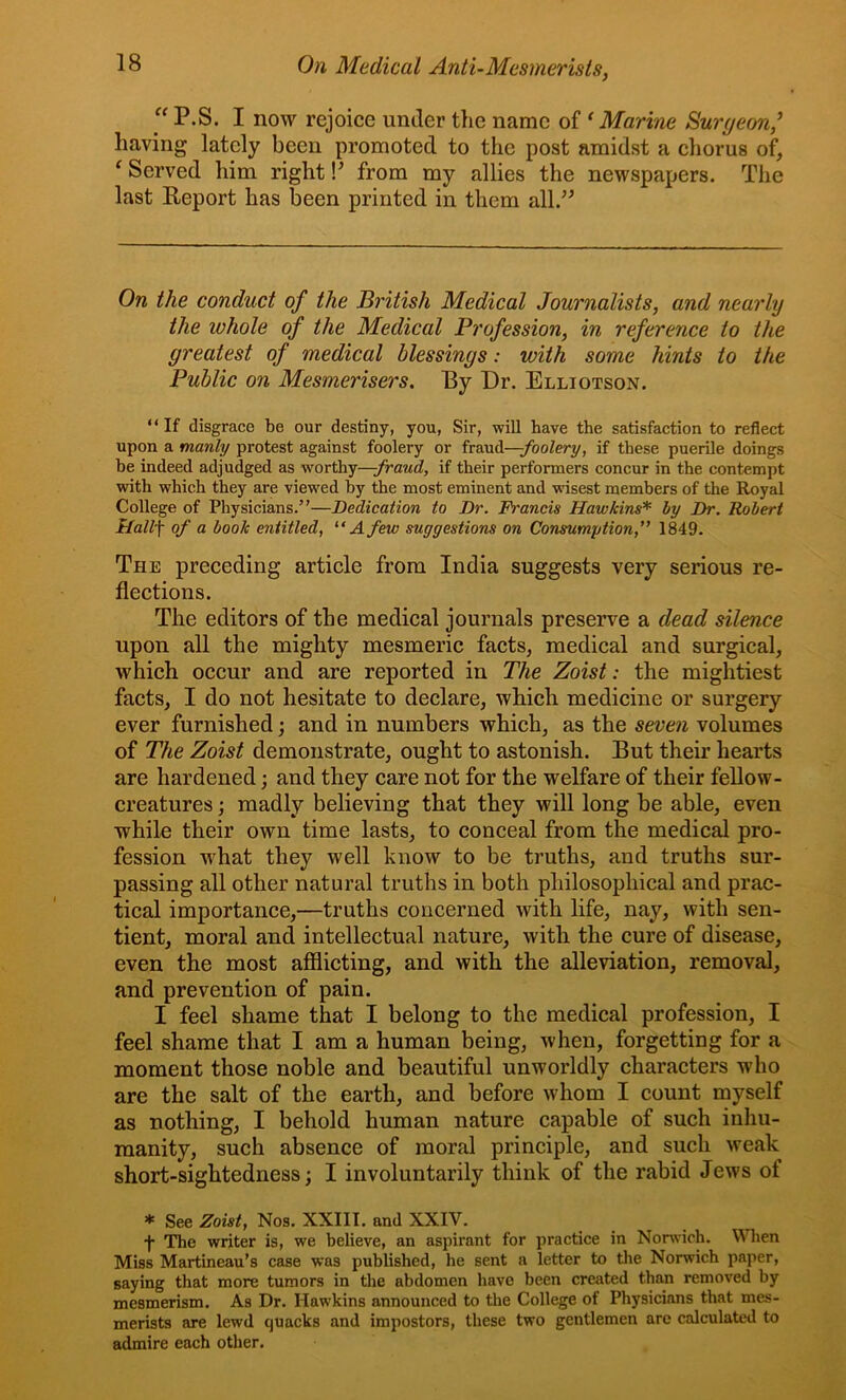 “ P.S. I now rejoice under the name of ‘ Marine Surgeon,^ having lately been promoted to the post amidst a chorus of, ^Served him right!' from my allies the newspapers. The last Eeport has been printed in them all. On the conduct of the British Medical Journalists, and nearly the whole of the Medical Profession, in reference to the greatest of medical blessings: with some hints to the Public on Mesmerisers, By Dr. Elliotson. ‘ ‘ If disgrace be our destiny, you, Sir, will Have the satisfaction to reflect upon a manly protest against foolery or fraud—;/bo^ery, if these puerile doings be indeed adjudged as worthy—if their performers concur in the contempt with which they are viewed by the most eminent and wisest members of the Royal College of Physicians.’'—Dedication to Dr. Francis Hawkins* by Dr. Robert H.all\ of a book entitled, “A few suggestions on Consumption,” 1849. The preceding article from India suggests very serious re- flections. The editors of the medical journals preserve a dead silence upon all the mighty mesmeric facts, medical and surgical, which occur and are reported in The Zoist: the mightiest facts, I do not hesitate to declare, which medicine or surgery ever furnished; and in numbers which, as the seven volumes of The Zoist demonstrate, ought to astonish. But their hearts are hardened; and they care not for the welfare of their fellow- creatures ; madly believing that they will long be able, even while their own time lasts, to conceal from the medical pro- fession what they well know to be truths, and truths sur- passing all other natural truths in both philosophical and prac- tical importance,—truths concerned with life, nay, with sen- tient, moral and intellectual nature, with the cure of disease, even the most afflicting, and with the alleviation, removal, and prevention of pain. I feel shame that I belong to the medical profession, I feel shame that I am a human being, when, forgetting for a moment those noble and beautiful unworldly characters who are the salt of the earth, and before whom I count myself as nothing, I behold human nature capable of such inhu- manity, such absence of moral principle, and such weak short-sightedness; I involuntarily think of the rabid Jews of * See Zoist, Nos. XXIII. and XXIV. f The writer is, we believe, an aspirant for practice in Norwich. V^Hien Miss Martineau’s case was published, he sent a letter to the Norwich paper, saying that more tumors in the abdomen have been created than removed by mesmerism. As Dr. Hawkins announced to the College of Physicians that mes- merists are lewd quacks and impostors, these two gentlemen arc calculated to admire each other.