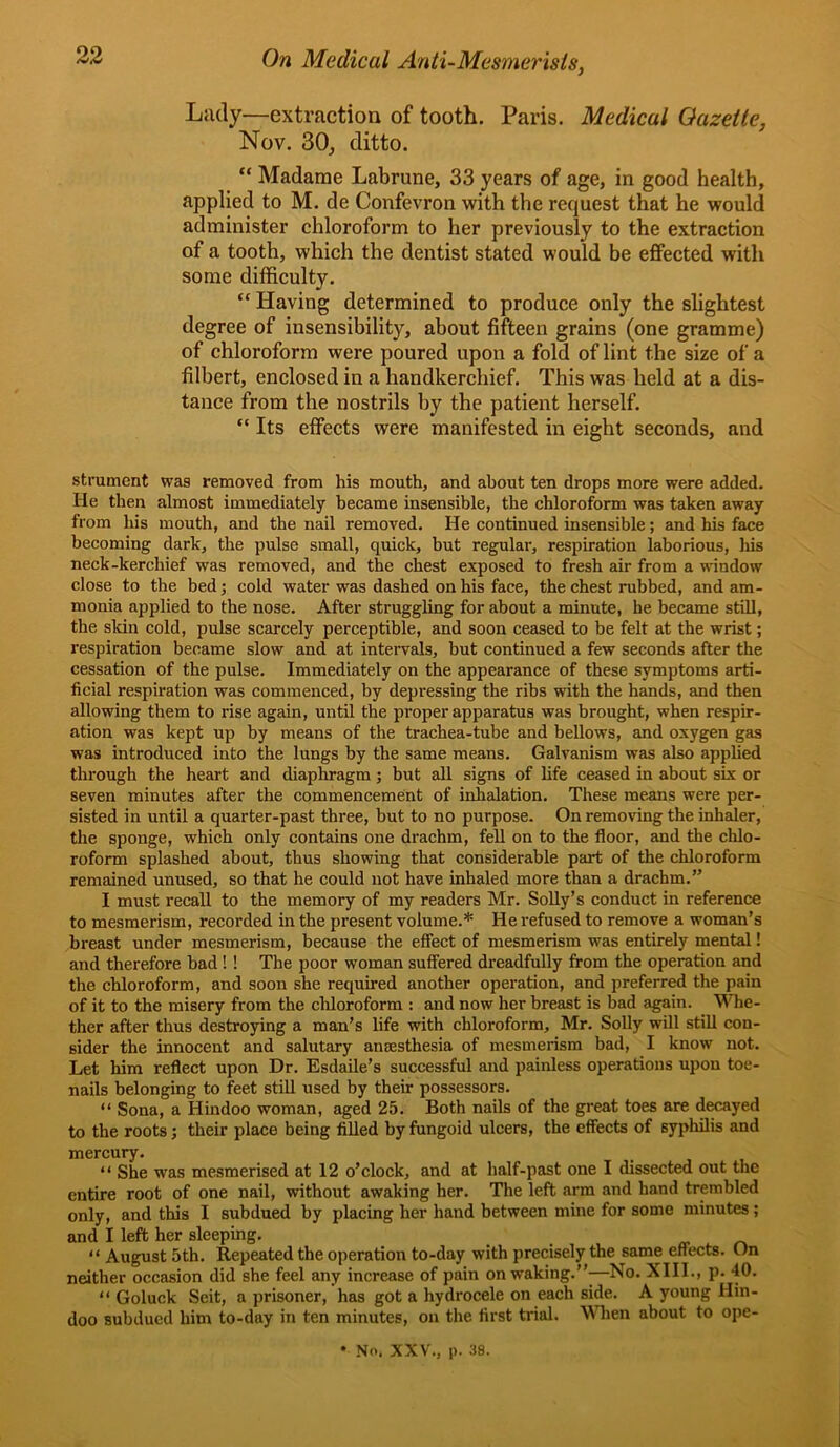 Lady—extraction of tooth. Paris. Medical Gazette, Nov. 30j ditto. “ Madame Labrune, 33 years of age, in good health, applied to M. de Confevron with the request that he would administer chloroform to her previously to the extraction of a tooth, which the dentist stated would be effected with some difficulty. “ Having determined to produce only the slightest degree of insensibility, about fifteen grains (one gramme) of chloroform were poured upon a fold of lint the size of a filbert, enclosed in a handkerchief. This was held at a dis- tance from the nostrils by the patient herself. “ Its effects were manifested in eight seconds, and strument was removed from his mouth, and about ten drops more were added. He then almost immediately became insensible, the chloroform was taken away from his mouth, and the nail removed. He continued insensible; and his face becoming dark, the pulse small, quick, but regular, respiration laborious, his neck-kerchief was removed, and the chest exposed to fresh air from a window close to the bed; cold water was dashed on his face, the chest rubbed, and am- monia applied to the nose. After struggling for about a minute, he became still, the skin cold, pulse scarcely perceptible, and soon ceased to be felt at the wrist; respiration became slow and at intervals, but continued a few seconds after the cessation of the pulse. Immediately on the appearance of these symptoms arti- ficial respiration was commenced, by depi'essing the ribs with the hands, and then allowing them to rise again, until the proper apparatus was brought, when respir- ation was kept up by means of the trachea-tube and bellows, and oxygen gas was introduced into the lungs by the same means. Galvanism was also applied through the heart and diaphragm; but all signs of life ceased in about six or seven minutes after the commencement of inhalation. These means were per- sisted in until a quarter-past three, but to no purpose. On removing the inhaler, the sponge, which only contains one drachm, fell on to the floor, and the chlo- roform splashed about, thus showing that considerable part of the chloroform remained unused, so that he could not have inhaled more than a drachm.” I must recall to the memory of my readers Mr. Solly’s conduct in reference to mesmerism, recorded in the present volume.* He refused to remove a woman’s breast under mesmerism, because the effect of mesmerism was entirely mental! and therefore bad ! ! The poor woman suffered dreadfully from the operation and the chloroform, and soon she required another operation, and preferred the pain of it to the misery from the cliloroform : and now her breast is bad again. Whe- ther after thus destroying a man’s life with chloroform, Mr. Solly will still con- sider the innocent and salutary anaesthesia of mesmerism bad, I know not. Let him reflect upon Dr. Esdaile’s successful and painless operations upon toe- nails belonging to feet still used by their possessors. “ Sona, a Hindoo woman, aged 25. Both nails of the great toes are decayed to the roots; their place being filled by fungoid ulcers, the effects of syphilis and mercury. “ She was mesmerised at 12 o’clock, and at half-past one I dissected out the entire root of one nail, without awaking her. The left arm and hand trembled only, and this I subdued by placing her hand between mine for some minutes ; and I left her sleeping. “ August 5th. Repeated the operation to-day with precisely the same effects. On neither occasion did she feel any increase of pain on waking.”-—No. XIII., p. 40. “ Goluck Seit, a prisoner, has got a hydrocele on each side. A young Hin- doo subdued him to-day in ten minutes, on the first trial. Wlien about to ope- • No. XXV., p. 38.