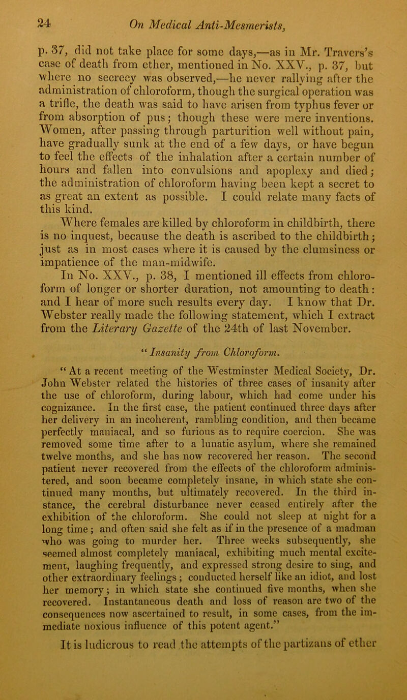 p. 37, did not take place for some clays,—as in Mr. Travers’s case of death from ether, mentioned in No. XXV., p. 37, hut where no secrecy was observed,—he never rallying after the administration of chloroform, though the surgical operation was a trifle, the death was said to have arisen from typhus fever or from absorption of pus; though these were mere inventions. Women, after passing through parturition well without pain, have gradually sunk at the end of a few days, or have begun to feel the effects of the inhalation after a certain number of hours and fallen into convulsions and apoplexy and died; the administration of chloroform having been kept a secret to as great an extent as possible. I could relate many facts of this kind. Where females are killed by chloroform in childbirth, there is no inquest, because the death is ascribed to the childbirth; just as in most cases where it is caused by the clumsiness or impatience of the man-midwife. In No. XXV., p. 38, I mentioned ill effects from chloro- form of longer or shorter duration, not amounting to death: and I hear of more such results every day. I know that Dr. Webster really made the following statement, which I extract from the Literary Gazette of the 24th of last November. ^‘Insanity from Chloroform. “ At a recent meeting of the Westminster Medical Society, Dr. John Webster related the histories of three cases of insanity after the use of chloroform, during labour, which had come under his cognizance. In the first case, the patient continued three days after her delivery in an incoherent, rambling condition, and then became perfectly maniacal, and so furious as to require coercion. She was removed some time after to a lunatic asylum, where she remained twelve months, and she has now recovered her reason. The second patient never recovered from the effects of the chloroform adminis- tered, and soon became completely insane, in which state she con- tinued many months, but ultimately recovered. In the third in- stance, the cerebral disturbance never ceased entirely after the exhibition of the chloroform. She could not sleep at night for a long time ; and often said she felt as if in the presence of a madman who was going to murder her. Three weeks subsequently, she seemed almost completely maniacal, exhibiting much mental excite- ment, laughing frequently, and expressed strong desire to sing, and other extraordinary feelings; conducted herself like an idiot, and lost her memory; in which state she continued five months, when she recovered. Instantaneous death and loss of reason are tw'o of the consequences now ascertained to result, in some cases, from the im- mediate noxious influence of this potent agent.” It is ludicrous to read the attempts of the partizaiis of ether