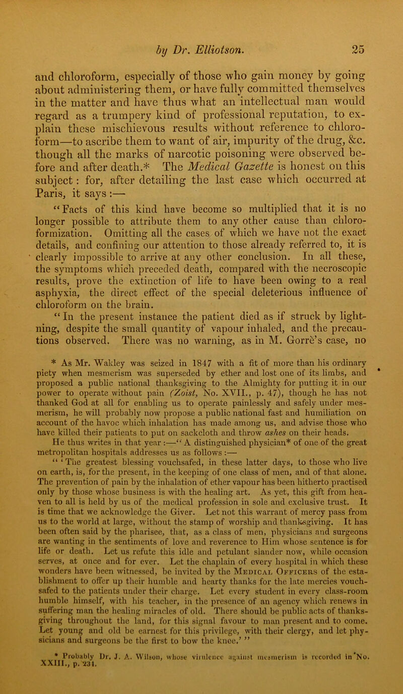 and chloroform, especially of those who gain money by going about administering them, or have fully committed themselves in the matter and have thus what an intellectual man would regard as a trumpery kind of professional reputation, to ex- plain these mischievous results without reference to chloro- form—to ascribe them to want of air, impurity of the drug, &c. though all the marks of narcotic poisoning were observed be- fore and after death.* The Medical Gazette is honest on this subject: for, after detailing the last case which occurred at Paris, it says :— “Facts of this kind have become so multiplied that it is no longer possible to attribute them to any other cause than chloro- formization. Omitting all the cases of which we have not the exaet details, and confining our attention to those already referred to, it is clearly impossible to arrive at any other conclusion. In all these, the symptoms which preceded death, compared with the necroscopic results, prove the extinction of life to have been owing to a real asphyxia, the direct effect of the special deleterious influence of chloroform on the brain. “ In the present instance the patient died as if struck by light- ning, despite the small quantity of vapour inhaled, and the precau- tions observed. There was no warning, as in M. Gorrb’s case, no * As Mr. Wakley was seized in 1847 with a fit of more than his ordinary piety when mesmerism was superseded by ether and lost one of its limbs, and proposed a public national thanksgiving to the Almighty for putting it in our power to operate without pain (Zoist, No. XVII,, p. 47), though he has not thanked God at all for enabling us to operate painlessly and safely under mes- merism, he will probably now propose a public national fast and humiliation on account of the havoc which inhalation has made among us, and advise those who have killed their patients to put on sackcloth and throw ashes on their heads. He thus writes in that year :—“A distinguished physician* of one of the great metropolitan hospitals addresses us as follows :— “ ‘The greatest blessing vouchsafed, in these latter days, to those who live on earth, is, for the present, in the keeping of one class of men, and of that alone. The prevention of pain by the inhalation of ether vapour has been hitherto practised only by those whose business is with the healing art. As yet, this gift from hea- ven to all is held by us of the medical profession in sole and exclusive trust. It is time that we acknowledge the Giver. Let not this warrant of mercy pass from us to the world at large, without the stamp of worship and thanksgiving. It has been often said by the pharisee, that, as a class of men, physicians and surgeons are wanting in the sentiments of love and reverence to Him whose sentence is for life or death. Let us refute this idle and petulant slander now, while occasion serves, at once and for ever. Let the chaplain of every hospital in which these wonders have been witnessed, be invited by the Medical Officers of the esta- blishment to offer up their humble and hearty thanks for the late mercies vouch- safed to the patients under their charge. Let every student in every class-room humble himself, with his teacher, in the presence of an agency which renews in suffering man the healing miracles of old. There should be public acts of thanks- giving throughout the land, for this signal favour to man present and to come. Let young and old be earnest for this privilege, with their clergy, and let phy- sicians and surgeons be the first to bow the knee.’ ” • Probably Ur. J. A. Wilson, whose virulence aeain.'t inesmcrisin is recorded in No, XXlll., p, ’231.