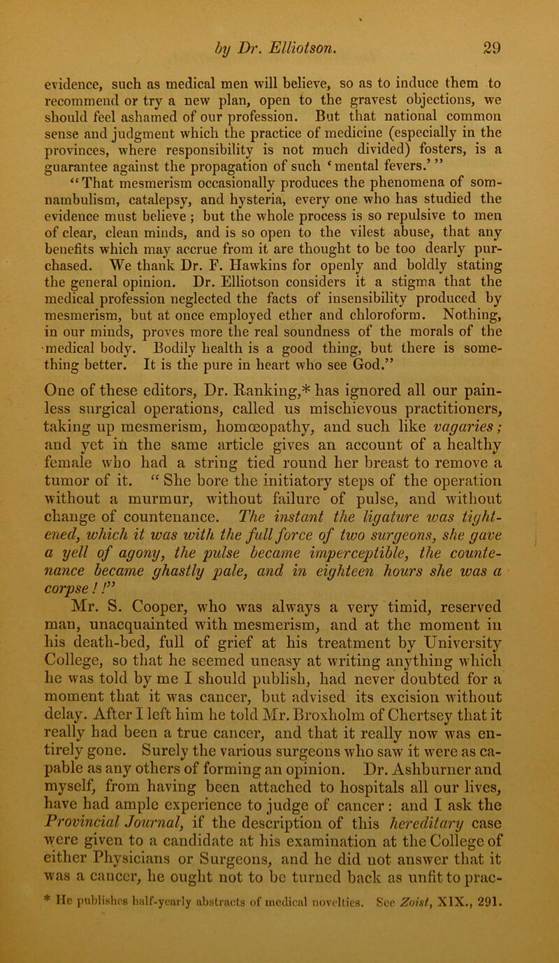 evidence, such as medical men will believe, so as to induce them to recommend or try a new plan, open to the gravest objections, we should feel ashamed of our profession. But that national common sense and judgment which the practice of medicine (especially in the provinces, where responsibility is not much divided) fosters, is a guarantee against the propagation of such ‘mental fevers.’ ” “ That mesmerism occasionally produces the phenomena of som- nambulism, catalepsy, and hysteria, every one who has studied the evidence must believe ; but the whole process is so repulsive to men of clear, clean minds, and is so open to the vilest abuse, that any benefits which may accrue from it are thought to be too dearly pur- chased. We thank Dr. F. Hawkins for openly and boldly stating the general opinion. Dr. Elliotson considers it a stigma that the medical profession neglected the facts of insensibility produced by mesmerism, but at once employed ether and chloroform. Nothing, in our minds, proves more the real soundness of the morals of the •medical body. Bodily health is a good thing, but there is some- thing better. It is the pure in heart who see God.” One of these editors. Dr. Ranking,* has ignored all our pain- less surgical operations, called us mischievous practitioners, taking up mesmerism, homoeopathy, and such like vagaries; and yet in the same article gives an account of a healthy female who had a string tied round her breast to remove a tumor of it. “ She bore the initiatory steps of the operation without a murmur, without failure of pulse, and without change of countenance. The instant the ligature was tight- ened, which it was with the full force of two surgeons, she gave a yell of agony, the pulse became imperceptible, the counte- nance became ghastly pale, and in eighteen hours she was a corpse !!” Mr. S. Cooper, who was always a very timid, reserved man, unacquainted with mesmerism, and at the moment in his death-bed, full of grief at his treatment by University College, so that he seemed uneasy at writing anything which he was told by me I should publish, had never doubted for a moment that it was cancer, but advised its excision vvithout delay. After I left him he told Mr. Broxholm of Chertsey that it really had been a true cancer, and that it really now was en- tirely gone. Surely the various surgeons who saw it were as ca- pable as any others of forming an opinion. Dr. Ashburner and myself, from having been attached to hospitals all our lives, have had ample experience to judge of cancer : and I ask the Provincial Journal, if the description of this hereditary case were given to a candidate at his examination at the College of either Physicians or Surgeons, and he did not answer that it was a cancer, he ought not to be turned back as unfit to prac- * lie pulilisliPfi haU'-yearly abstracts of medical novelties. See Zoist, XIX., 291.