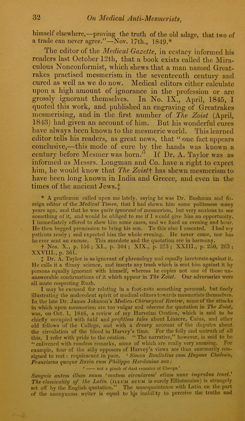 himself elsewhere,—proving the truth of the old adage, that two of a trade can never agree.”—Nov. 17th., 1849.* The editor of the Medical Gazette, in ecstacy informed his readers last October ISth, that a book exists called the Mira- culous Nonconformist, which shews that a man named Great- rakes practised mesmerism in the seventeenth centuiy and cured as yell as we do now. Medical editors either calculate upon a high amount of ignorance in the profession or are grossly ignorant themselves. In No. IX., April, 1845, I quoted this work, and published an engraving of Greatrakes mesmerising, and in the first number of The Zoist (Apnl, 1843) had given an account of him. But his wonderful cures have always been known to the mesmeric world. This learned editor tells his readers, as great news, that ‘‘ one fact appears conclusive,—this mode of cure by the hands was knowm a century before Mesmer was born.” If Dr. A. Taylor was as informed as Messrs. Longman and Co. have a right to expect him, he would know that The Zoist-\ has shewn mesmerism to have been long known in India and Greece, and even in the times of the ancient Jews.J * A gentleman called upon me lately, saying he was Dr. Bushman and fo- reign editor of the Medical Times, that I had shewn him some politeness many years ago, and that he was quite ignorant oi mesmerism, but very anxious to see something of it, and would be obliged to me if I would give him an opportunity. I immediately offered to shew him some cases, and we fixed an evening and hour. He then begged permission to bring his son. To this also I assented. I had my patients ready ; and expected him the whole evening. He never came, nor has he ever sent an excuse. This anecdote and the quotation are in harmony. t Nos. X., p. 156 ; XI., p. 304 ; XIX., p. 273 ; XXIII., p. 250, 2G3 ; XXVIII., p. 361. J Dr. A. Taylor is as ignorant of phrenology and equally inveterate against it. He calls it a flimsy science, and inserts any trash which is sent him against it by persons equally ignorant with himself, whereas he copies not one of those un- answerable confirmations of it which appear in The Zoist. Our adversaries were all mute respecting Rush. I may be excused for relating .in a foot-note something personal, but finely illustrating the malevolent spirit of medical editors towards mesmerists themselves. In the late Dr. James Johnson’s Medico-Chirurgical Review, some of the attacks in which upon mesmerism are too vulgar and obscene for quotation in The Zoist, was, on Oct. 1, 1846, a review of my Harveian Oration, which is said to be chiefly occupied with bald and projitless tales about Linacre, Caius, and other old fellows of the College, and with a dreary account of the disputes about the circulation of the blood in Harvey’s time. For the folly and untruth of all this, I refer with pride to the oration. “ The narrative,” however, is said to be “ enlivened with random remarks, some of which are really very amusing. For example, four of the silly opposers of Harvey’s views are thus summarily con- signed to rest: requiescunt in pace. ‘ Simon Boullotins cum Hugone Chalcsio, Franciscus quoque Bazin cum Philippo Hardouino suo ; ‘ not a pinch of dust icinains of Cheops.’ Sanguis autem ilium suum ‘motum circularem' etiam nunc improbits tenet.' The classicality of the Latin (illum suum is surely Elliotsonian) is strangely set off by the English quotation.” The unacquaintance with Latin on the part of the anonymous writer is equal to his inability to perceive the truths and