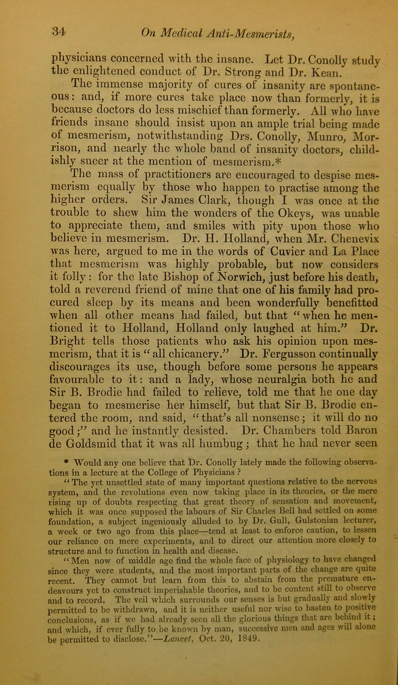 physicians concerned with the insane. Let Dr. Conolly study the enlightened conduct of Dr. Strong and Dr. Kean. The immense majority of cures of insanity are spontane- ous : and, if more cures take place now than formerly, it is because doctors do less mischief than formerly. All who have friends insane should insist upon an ample trial being made of mesmerism, notwithstanding Drs. Conolly, Munro, Mor- rison, and nearly the whole band of insanity doctors, child- ishly sneer at the mention of mesmerism.* The mass of practitioners are encouraged to despise mes- merism equally by those who happen to practise among the higher orders. Sir James Clark, though I was once at the trouble to shew him the wonders of the Okeys, was unable to appreciate them, and smiles with pity upon those who believe in mesmerism. Dr. H. Holland, when Mr. Chenevix was here, argued to me in the words of Cuvier and La Place that mesmerism was highly probable, but now considers it folly : for the late Bishop of Norwich, just before his death, told a reverend friend of mine that one of his family had pro- cured sleep by its means and been wonderfully benefitted when all other means had failed, but that “ when he men- tioned it to Holland, Holland only laughed at him.” Dr. Bright tells those patients who ask his opinion upon mes- merism, that it is “ all ehicanery.” Dr. Fergusson continually discourages its use, though before some persons he appears favourable to it: and a lady, whose neuralgia both he and Sir B. Brodie had failed to relieve, told me that he one day began to mesmerise her himself, but that Sir B. Brodie en- tered the room, and said, “ thaPs all nonsense; it will do no good;” and he instantly desisted. Dr. Chambers told Baron de Goldsmid that it was all humbug; that he had never seen * Would any one believe that t)r. Conolly lately made the following observa- tions in a lecture at the College of Physicians ? “ The yet unsettled state of many important questions relative to the nervous system, and the revolutions even now taking place in its theories, or the mere rising up of doubts respecting that great theory of sensation and movement, which it was once supposed the labours of Sir Charles Bell had settled on some foundation, a subject ingeniously alluded to by Dr. Gull, Gulstonian lecturer, a week or two ago from this place—tend at least to enforce caution, to lessen our reliance on mere experiments, and to direct our attention more closely to structure and to function in health and disease. “ Men now of middle age find the whole face of physiology to have changed since they were students, and the most important parts of the change are quite recent. They cannot but learn from this to abstain from the premature en- deavours yet to construct imperishable theories, and to be content still to observe and to record. The veil which surrounds our senses is but gradually and slowly permitted to be withdrawn, and it is neither useful nor wise to hasten to positive conclusions, as if we had already seen all the glorious things that are behind it; and which, if ever fully to bo known by man, successive men and ages will alone be permitted to disclose.”—Lancet, Oct. 20, 1849.