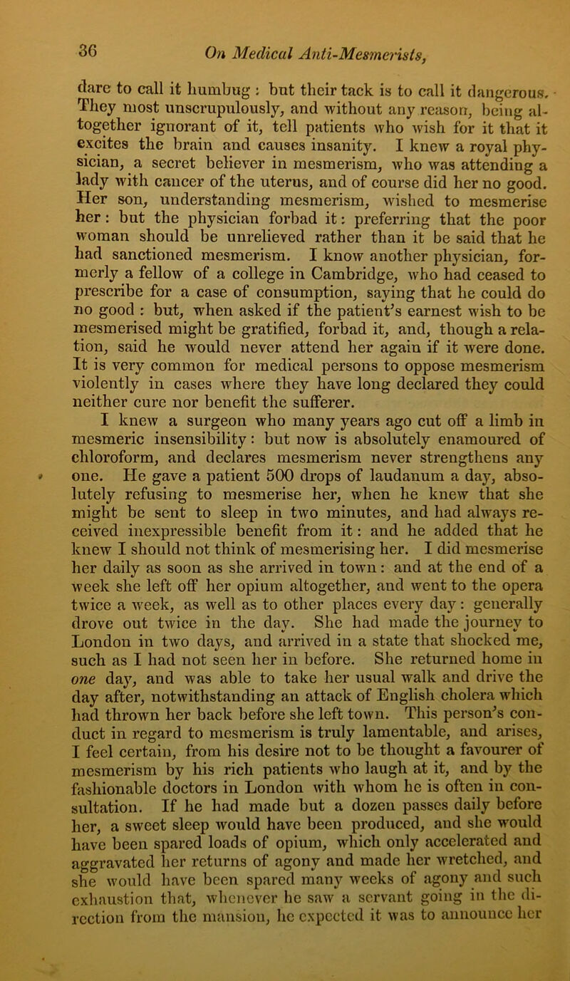 dare to call it humbug : but their tack is to call it dangerous. They most unscrupulously, and without any reason, being al- together ignorant of it, tell patients who wish for it that it excites the brain and causes insanity. I knew a royal phy- sician, a secret believer in mesmerism, who was attending a lady with cancer of the uterus, and of course did her no good. Her son, understanding mesmerism, wished to mesmerise her: but the physician forbad it: preferring that the poor woman should be unrelieved rather than it be said that he had sanctioned mesmerism. I know another physician, for- merly a fellow of a college in Cambridge, who had ceased to prescribe for a case of consumption, saying that he could do no good : but, when asked if the patient’s earnest wish to be mesmerised might be gratified, forbad it, and, though a rela- tion, said he would never attend her again if it were done. It is very common for medical persons to oppose mesmerism violently in cases where they have long declared they could neither cure nor benefit the sufferer. I knew a surgeon who many years ago cut off a limb in mesmeric insensibility: but now is absolutely enamoured of chloroform, and declares mesmerism never strengthens any one. He gave a patient 500 drops of laudanum a day, abso- lutely refusing to mesmerise her, when he knew that she might be sent to sleep in two minutes, and had always re- ceived inexpressible benefit from it: and he added that he knew I should not think of mesmerising her. I did mesmerise her daily as soon as she arrived in town: and at the end of a week she left off her opium altogether, and went to the opera twice a week, as well as to other places every day: generally drove out twice in the day. She had made the journey to London in two days, and arrived in a state that shocked me, such as I had not seen her in before. She returned home in one day, and was able to take her usual walk and drive the day after, notwithstanding an attack of English cholera which had thrown her back before she left town. This person’s con- duct in regard to mesmerism is truly lamentable, and arises, I feel certain, from his desire not to be thought a favourer of mesmerism by his rich patients who laugh at it, and by the fashionable doctors in London with whom he is often in con- sultation. If he had made but a dozen passes daily before her, a sweet sleep would have been produced, and she would have been spared loads of opium, which only accelerated and aggravated lier returns of agony and made her wretched, and she would have been spared many weeks of agony and such exhaustion that, whenever he saw a servant going in the di- rection from the mansion, lie expected it was to announce her