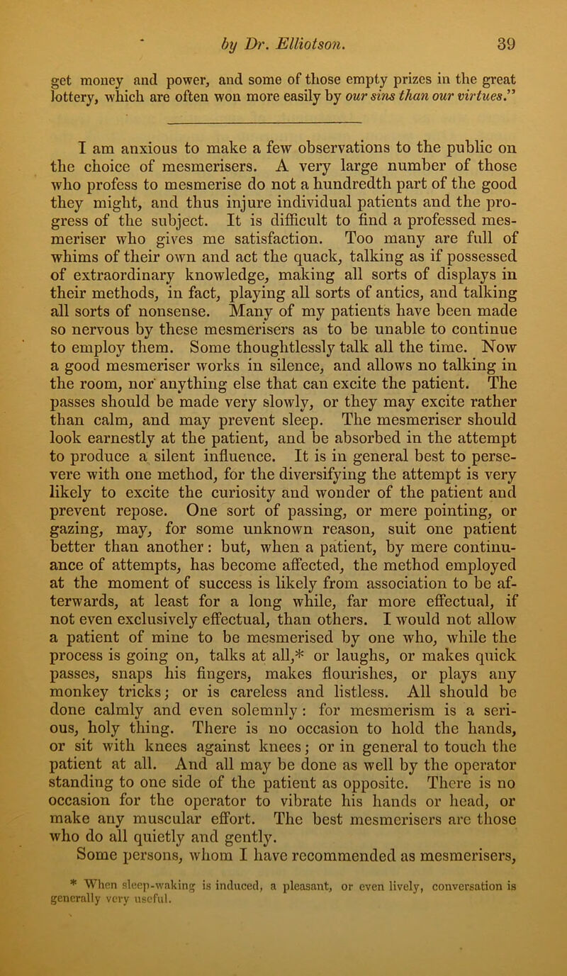 get money and power, and some of those empty prizes in the great lottery, which are often won more easily by our sins than our virtues’^ I am anxious to make a few observations to the public on the choice of mesmerisers. A very large number of those who profess to mesmerise do not a hundredth part of the good they might, and thus injure individual patients and the pro- gress of the subject. It is difficult to find a professed mes- meriser who gives me satisfaction. Too many are full of whims of their own and act the quack, talking as if possessed of extraordinary knowledge, making all sorts of displays in their methods, in fact, playing all sorts of antics, and talking all sorts of nonsense. Many of my patients have been made so nervous by these mesmerisers as to be unable to continue to employ them. Some thoughtlessly talk all the time. Now a good mesmeriser works in silence, and allows no talking in the room, nor anything else that can excite the patient. The passes should be made very slowly, or they may excite rather than calm, and may prevent sleep. The mesmeriser should look earnestly at the patient, and be absorbed in the attempt to produce a silent infiuence. It is in general best to perse- vere with one method, for the diversifying the attempt is very likely to excite the curiosity and wonder of the patient and prevent repose. One sort of passing, or mere pointing, or gazing, may, for some unknown reason, suit one patient better than another: but, when a patient, by mere continu- ance of attempts, has become affected, the method employed at the moment of success is likely from association to be af- terwards, at least for a long while, far more efiectual, if not even exclusively effectual, than others. I would not allow a patient of mine to be mesmerised by one who, while the process is going on, talks at all,* or laughs, or makes quick passes, snaps his fingers, makes flourishes, or plays any monkey tricks; or is careless and listless. All should be done calmly and even solemnly : for mesmerism is a seri- ous, holy thing. There is no occasion to hold the hands, or sit with knees against knees; or in general to touch the patient at all. And all may be done as well by the operator standing to one side of the patient as opposite. There is no occasion for the operator to vibrate his hands or head, or make any muscular effort. The best mesmerisers are those who do all quietly and gently. Some persons, whom I have recommended as mesmerisers, * When sleep-waking is induced, a pleasant, or even lively, conversation is generally very useful.