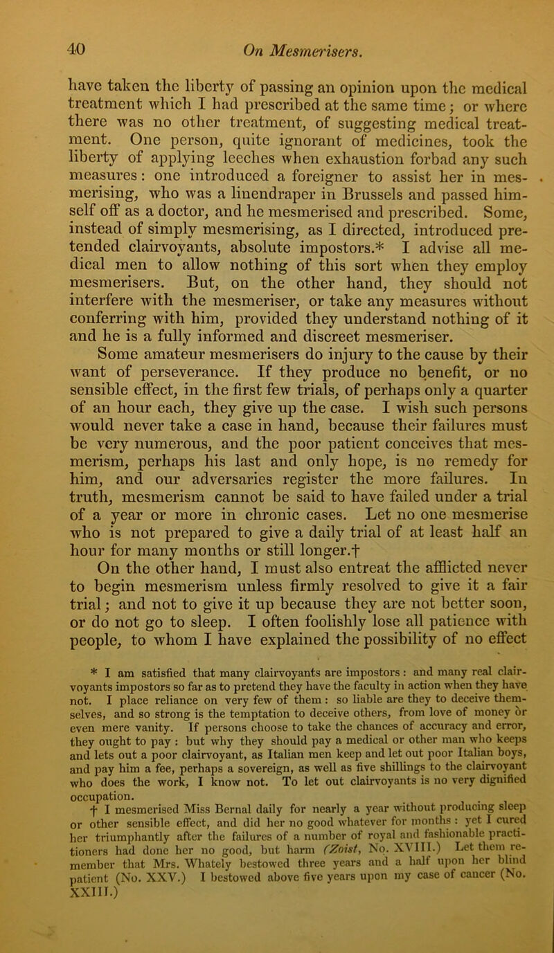 have taken the liberty of passing an opinion upon the medical treatment which I had prescribed at the same time; or where there was no other treatment, of suggesting medical treat- ment. One person, quite ignorant of medicines, took the liberty of applying leeches when exhaustion forbad any such measures: one introduced a foreigner to assist her in mes- . merising, who was a linendraper in Brussels and passed him- self off as a doctor, and he mesmerised and prescribed. Some, instead of simply mesmerising, as I directed, introduced pre- tended elairvoyants, absolute impostors.* I advise all me- dical men to allow nothing of this sort when they employ mesmerisers. But, on the other hand, they should not interfere with the mesmeriser, or take any measures without conferring wdth him, provided they understand nothing of it and he is a fully informed and discreet mesmeriser. Some amateur mesmerisers do injury to the cause by their want of perseverance. If they produce no benefit, or no sensible effect, in the first few trials, of perhaps only a quarter of an hour each, they give up the case. I wish such persons would never take a case in hand, because their failures must be very numerous, and the poor patient conceives that mes- merism, perhaps his last and only hope, is no remedy for him, and our adversaries register the more failures. lu truth, mesmerism cannot be said to have failed under a trial of a year or more in chronic cases. Let no one mesmerise who is not prepared to give a daily trial of at least half an hour for many months or still longer.f On the other hand, I must also entreat the afflicted never to begin mesmerism unless firmly resolved to give it a fair trial; and not to give it up because they are not better soon, or do not go to sleep. I often foolishly lose all patience with people, to whom I have explained the possibility of no effect * I am satisfied that many clairvoyants are impostors : and many real clair- voyants impostors so far as to pretend they have the faculty in action when they have not. I place reliance on very few of them : so liable are they to deceive them- selves, and so strong is the temptation to deceive others, from love of money or even mere vanity. If persons choose to take the chances of accuracy and error, they oixght to pay : but why they should pay a medical or other man who keeps and lets out a poor clairvoyant, as Italian men keep and let out poor Italian boys, and pay him a fee, perhaps a sovereign, as well as five shillings to the clai^oyant who does the work, I know not. To let out clairvoyants is no very dignified occupation. •f I mesmerised Miss Bernal daily for nearly a year without producing sleep or other sensible effect, and did her no good whatever for months : yet I cured her triumphantly after the failures of a number of royal and fashionable practi- tioners had done her no good, but harm (Zoist, No. XVIII.) Let them re- member that Mrs. Whately bestowed three years and a half upon her blind patient (No. XXV.) I bestowed above five years upon my case of cancer (No. XXIIl.)