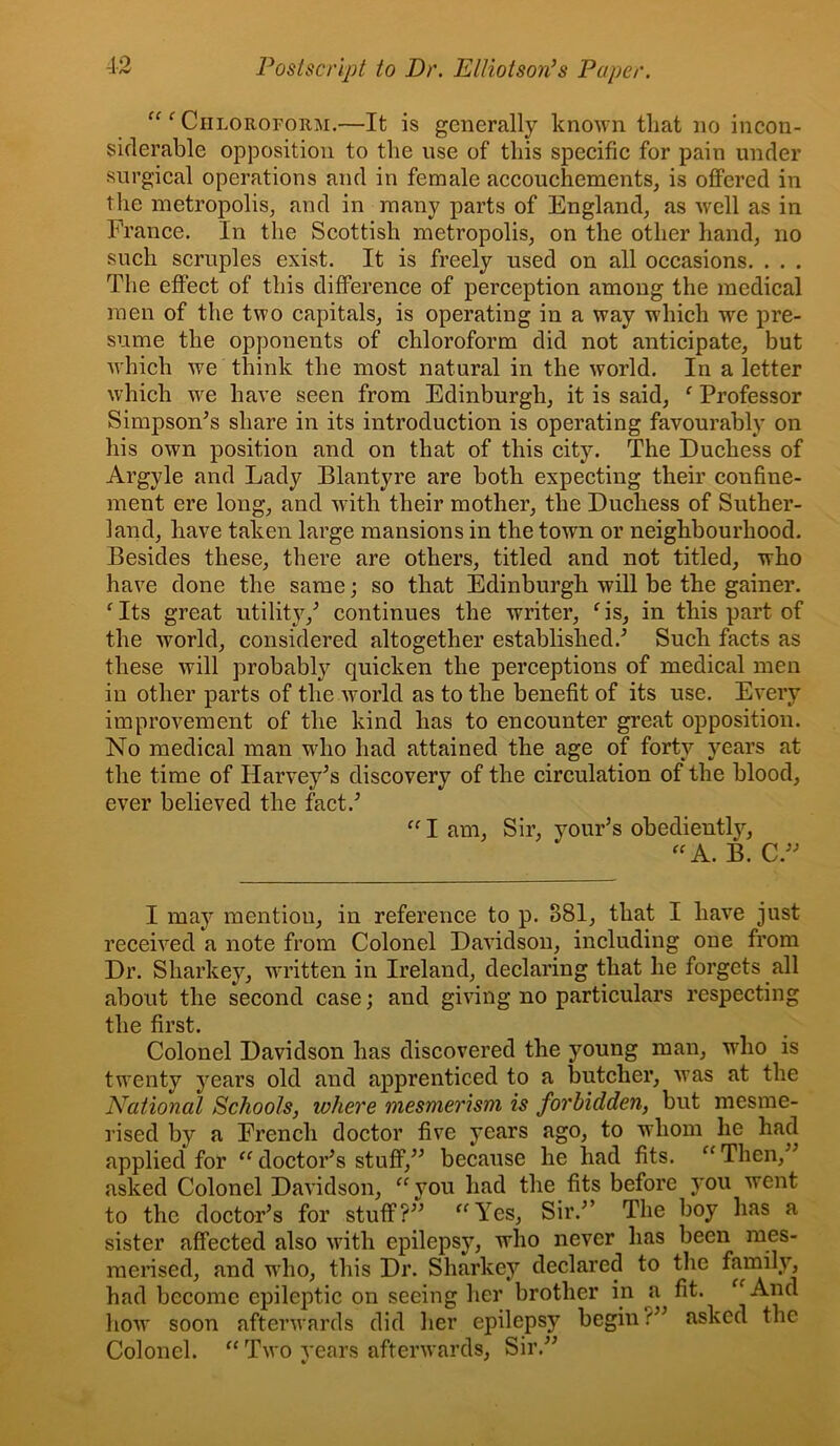 Chloroform.—It is generally known that no incon- siderable opposition to the use of this specific for pain under surgical operations and in female accouchements^ is offered in the metropolis, and in many parts of England, as well as in France. In the Scottish metropolis, on the other hand, no such scruples exist. It is freely used on all occasions. . . . The effect of this difference of perception among the medical men of the two capitals, is operating in a way which we pre- sume the opponents of chloroform did not anticipate, but Avhich we think the most natural in the world. In a letter which we have seen from Edinburgh, it is said, ‘ Professor Simpson^s share in its introduction is operating favourably on his own position and on that of this city. The Duchess of Argyle and Lady Blantyre are both expecting their confine- ment ere long, and with their mother, the Duchess of Suther- land, have taken large mansions in the town or neighbourhood. Besides these, there are others, titled and not titled, who have done the same; so that Edinburgh will be the gainer. ^ Its great utility,^ continues the writer, ^ is, in this part of the world, considered altogether established.^ Such facts as these will probably quicken the perceptions of medical men in other parts of the world as to the benefit of its use. Every improvement of the kind has to encounter great opposition. No medical man who had attained the age of forty years at the time of Harvey^s discovery of the circulation of the blood, ever believed the fact.^ “ I am. Sir, your’s obediently, B. I may mention, in reference to p. 881, that I have just received a note from Colonel Davidson, including one from Dr. Sharkey, written in Ireland, declaring that he forgets all about the second case; and giving no particulars respecting the first. Colonel Davidson has discovered the young man, who is twenty years old and apprenticed to a butcher, was at the National Schools, where mesmerism is forbidden, but mesme- rised by a French doctor five years ago, to whom he had applied for “ doctoFs stuff,^^ because he had fits. “ Then,^^ asked Colonel Davidson, ‘^you had the fits before you went to the doctor’s for stuff?” ^^Yes, Sir.” The boy has a sister affected also with epilepsy, who never has been mes- merised, and who, this Dr. Sharkey declared to tlie family, had become epileptic on seeing her brother in ^a fit. ^^And liow soon afterwards did her epilepsy begin?” asked the Colonel. “ Two years afterwards. Sir.”