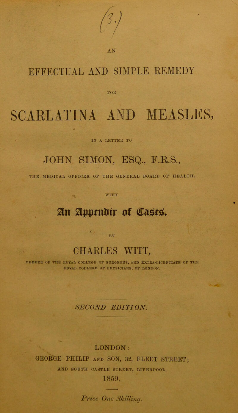 AN EFFECTUAL AND SIMPLE REMEDY FOR SCARLATINA AND MEASLES, * IN A LETTER TO JOHN SIMON, ESQ., F.R.S., THE MEDICAL OFFICER OF THE GENERAL BOARD OF HEALTH. WITH appmUtjc of Casieg. BY CHARLES WITT, MEMBER OF THE ROYAL COLLEGE OF SURGEONS, AND EXTRA-LICENTIATE OF THE ROYAL COLLEGE OF PHYSICIANS, OF LONDON. SECOND EDITION. LONDON: GEORGE PHILIP and SON, 32, FLEET STREET; AND SOUTH CASTLE STREET, LIVERPOOL. 1859. Price One Shilling.