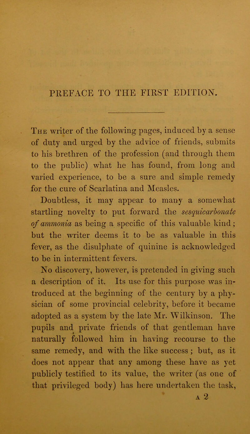 The writer of the following pages, induced by a sense of duty and urged by the advice of friends, submits to his brethren of the profession (and through them to the public) what he has found, from long and varied experience, to be a sure and simple remedy for the cure of Scarlatina and Measles. Doubtless, it may appear to many a somewhat startling novelty to put forward the sesquicarbonate of ammonia as being a specific of this valuable kind; but the writer deems it to be as valuable in this fever, as the disulphate of quinine is acknowledged to be in intermittent fevers. No discovery, however, is pretended in giving such a description of it. Its use for this purpose was in- troduced at the beginning of the century by a phy- sician of some provincial celebrity, before it became adopted as a system by the late Mr. W ilkinson. The pupils and private friends of that gentleman have naturally followed him in having recourse to the same remedy, and with the like success ; but, as it does not appear that any among these have as yet publicly testified to its value, the writer (as one of that privileged body) has here undertaken the task, a 2