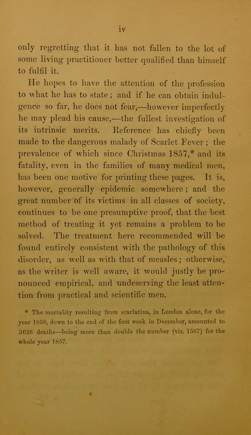 only regretting that it has not fallen to the lot of some living practitioner better qualified than himself to fulfil it. He hopes to have the attention of the profession to what he has to state; and if he can obtain indul- gence so far, he does not fear,—however imperfectly he may plead his cause,—the fullest investigation of its intrinsic merits. Reference has chiefly been made to the dangerous malady of Scarlet Fever ; the prevalence of which since Christmas 1857,* and its fatality, even in the families of many medical men, has been one motive for printing these pages. It is, however, generally epidemic somewhere; and the great number of its victims in all classes of society, continues to be one presumptive proof, that the best method of treating it yet remains a problem to be solved. The treatment here recommended will be found entirely consistent with the pathology of this disorder, as well as with that of measles; otherwise, as the writer is well aware, it would justly be pro- nounced empirical, and undeserving the least atten- tion from practical and scientific men. * The mortality resulting from scarlatina, in London alone, for the year 1858, down to the end of the first week in December, amounted to 3628 deaths—being more than double the number (viz. 1587) for the whole year 1857. 4