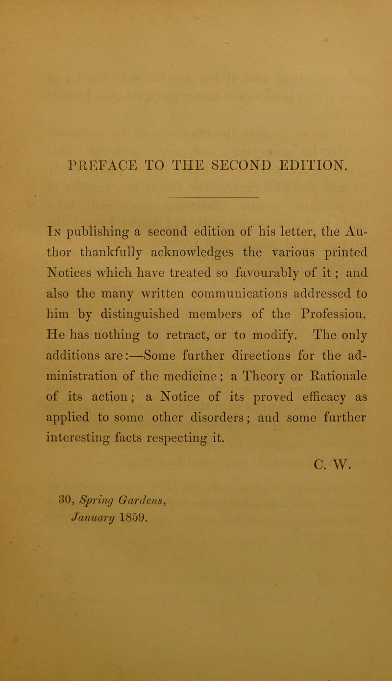 In publishing a second edition of his letter, the Au- thor thankfully acknowledges the various printed Notices which have treated so favourably of it; and also the many written communications addressed to him by distinguished members of the Profession. He has nothing to retract, or to modify. The only additions are:—Some further directions for the ad- ministration of the medicine; a Theory or Rationale of its action; a Notice of its proved efficacy as applied to some other disorders; and some further interesting facts respecting it. C. W. 30, Spring Gardens, January 1859.