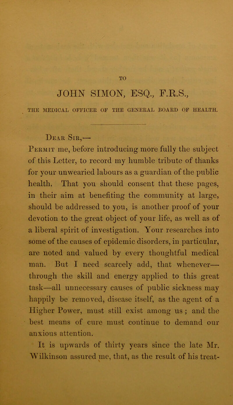 TO JOHN SIMON, ESQ., F.R.S., THE MEDICAL OFFICER OF THE GENERAL BOARD OF HEALTH. Dear Sir,-— Permit me, before introducing more fully the subject of this Letter, to record my humble tribute of thanks for your unwearied labours as a guardian of the public health. That you should consent that these pages, in their aim at benefiting the community at large, should be addressed to you, is another proof of your devotion to the great object of your life, as well as of a liberal spirit of investigation. Your researches into some of the causes of epidemic disorders, in particular, are noted and valued by every thoughtful medical man. But I need scarcely add, that whenever— through the skill and energy applied to this great task—all unnecessary causes of public sickness may happily be removed, disease itself, as the agent of a Higher Power, must still exist among us ; and the best means of cure must continue to demand our anxious attention. It is upwards of thirty years since the late Mr. Wilkinson assured me, that, as the result of his treat-