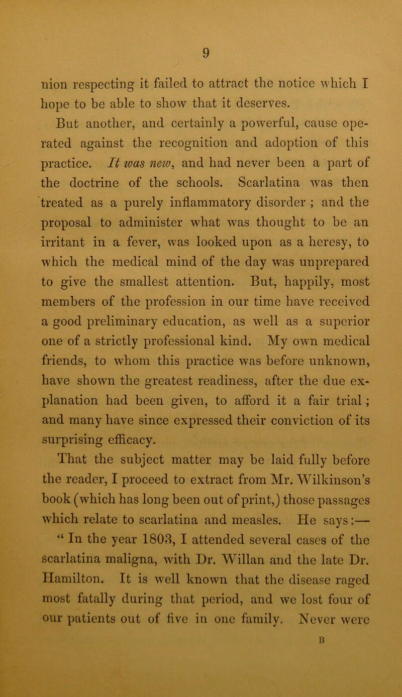 / nion respecting it failed to attract the notice which I hope to be able to show that it deserves. But another, and certainly a powerful, cause ope- rated against the recognition and adoption of this practice. It was new, and had never been a part of the doctrine of the schools. Scarlatina was then treated as a purely inflammatory disorder ; and the proposal to administer what was thought to be an irritant in a fever, was looked upon as a heresy, to which the medical mind of the day was unprepared to give the smallest attention. But, happily, most members of the profession in our time have received a good preliminary education, as well as a superior one of a strictly professional kind. My own medical friends, to whom this practice was before unknown, have shown the greatest readiness, after the due ex- planation had been given, to afford it a fair trial; and many have since expressed their conviction of its surprising efficacy. That the subject matter may be laid fully before the reader, I proceed to extract from Mr. Wilkinson’s book (which has long been out of print,) those passages which relate to scarlatina and measles. He says:— “ In the year 1803, I attended several cases of the scarlatina maligna, with Dr. Willan and the late Dr. Hamilton. It is well known that the disease raged most fatally during that period, and we lost four of our patients out of five in one family. Never were B