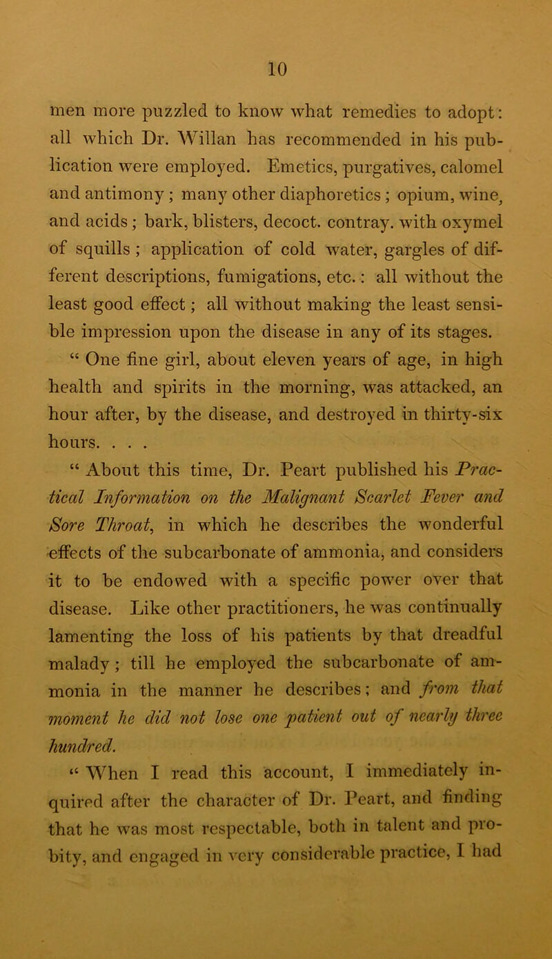 men more puzzled to know what remedies to adopt: all which Dr. Willan has recommended in his pub- lication were employed. Emetics, purgatives, calomel and antimony; many other diaphoretics; opium, wine, and acids; bark, blisters, decoct, contray. with oxymel of squills ; application of cold water, gargles of dif- ferent descriptions, fumigations, etc.: all without the least good effect; all without making the least sensi- ble impression upon the disease in any of its stages. “ One line girl, about eleven years of age, in high health and spirits in the morning, was attacked, an hour after, by the disease, and destroyed in thirty-six hours. . . . “ About this time, Dr. Peart published his Prac- tical Information on the Malignant Scarlet Fever and Sore Throat, in which he describes the wonderful effects of the subcarbonate of ammonia, and considers it to be endowed with a specific power over that disease. Like other practitioners, he was continually lamenting the loss of his patients by that dreadful malady ; till he employed the subcarbonate of am- monia in the manner he describes; and from that moment he did not lose one patient out of nearly three hundred. “ When I read this account, I immediately in- quired after the character of Dr. Peart, and finding that he was most respectable, both in talent and pro- bity, and engaged in very considerable practice, I had