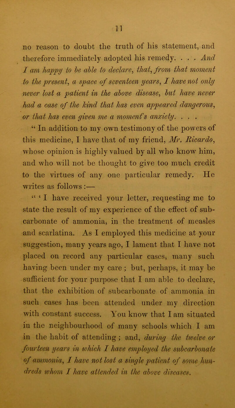 no reason to doubt the truth of his statement, and therefore immediately adopted his remedy. . . . And I am happy to be able to declare, that, from that moment to the present, a space of seventeen years, I have not only never lost a patient in the above disease, but have never had a case of the hind that has even appeared dangerous, or that has even given me a moment's anxiety. . . . “ In addition to my own testimony of the powers of this medicine, I have that of my friend, Mr. Ricardo, whose opinion is highly valued by all who know him, and who will not be thought to give too much credit to the virtues of any one particular remedy. He writes as follows :— “ ‘ I have received your letter, requesting me to state the result of my experience of the effect of sub- carbonate of ammonia, in the treatment of measles and scarlatina. As I employed this medicine at your suggestion, many years ago, I lament that I have not placed on record any particular cases, many such having been under my care ; but, perhaps, it may be sufficient for your purpose that I am able to declare, that the exhibition of subcarbonate of ammonia in such cases has been attended under my direction with constant success. You know that I am situated in the neighbourhood of many schools which I am in the habit of attending; and, during the twelve or fourteen years in which I have employed the subcarbonate of ammonia, I have not lost a single patient of some hun- dreds whom I have attended in the above diseases.